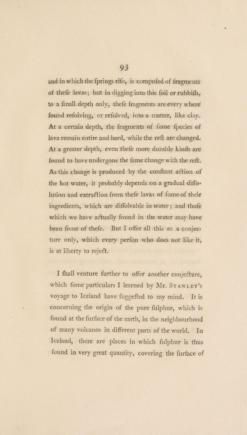 and in which the fprings rife, is compofed of fragments of thefe lavas ; but in digging into this foil orrubbilh, to a fmall depth only, thefe fragments are every where \ found refolving, or refolved, into a matter, like clay. At a certain depth, the fragments of fome fpecies of lava remain entire and hard, while the reft are changed. At a greater depth, even thefe more durable kinds are found to have undergone the fame change with the reft. As this change is produced by the conftant a&ion of the hot water, it probably depends on a gradual difto- lution and extraction from thefe lavas of fome of their ingredients, which are diftolvable in water; and thofe which we have actually found in the water may have been fome of thefe. But I offer all this as a conjec¬ ture only, which every perfon who does not like it, is at liberty to rejeCt, I {hall venture further to offer another conje&ure, which fome particulars I learned by Mr. Stanley’s voyage to Iceland have fuggefted to my mind. It is concerning the origin of the pure fulphur, which is found at thefurface of the earth, in the neighbourhood of many volcanos in different parts of the world. In Iceland, there are places in which fulphur is thus found in very great quantity, covering the furface of