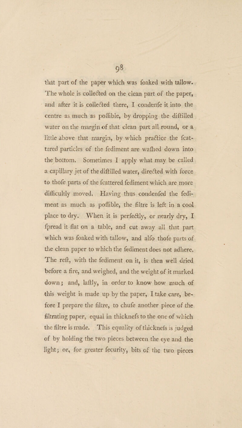 that part of the paper which was leaked with tallow. The whole is collected on the clean part of the paper, and after it is collected there, I condenfe it into the centre as much as poffible, by dropping the diflilled water on the margin of that clean part all round, or a little above that margin, by which practice the feat¬ ured particles of the fediment are walked down into the bottom. Sometimes I apply what may be called a capillary jet of the diflilled water, directed with force to thofe parts of the fcattered fediment which are more difficultly moved. Having thus condenfed the fedi¬ ment as much as poffible, the filtre is left in a cool place to dry. When it is perfectly, or nearly dry, I fpread it flat on a table, and cut away ail that part which was foaked with tallow, and alfo thofe parts of the clean paper to which the fediment does not adhere. The reft, with the fediment on it, is then well dried before a fire, and weighed, and the weight of it marked down; and, laftly, in order to knowhow much of this weight is made up by the paper, I take care, be¬ fore I prepare the filtre, to chufe another piece of the filtrating paper, equal in thicknefs to the one of which the filtre is made. This equality of thicknefs is judged of by holding the two pieces between the eye and the light; or, for greater fecurity, bits of the two pieces