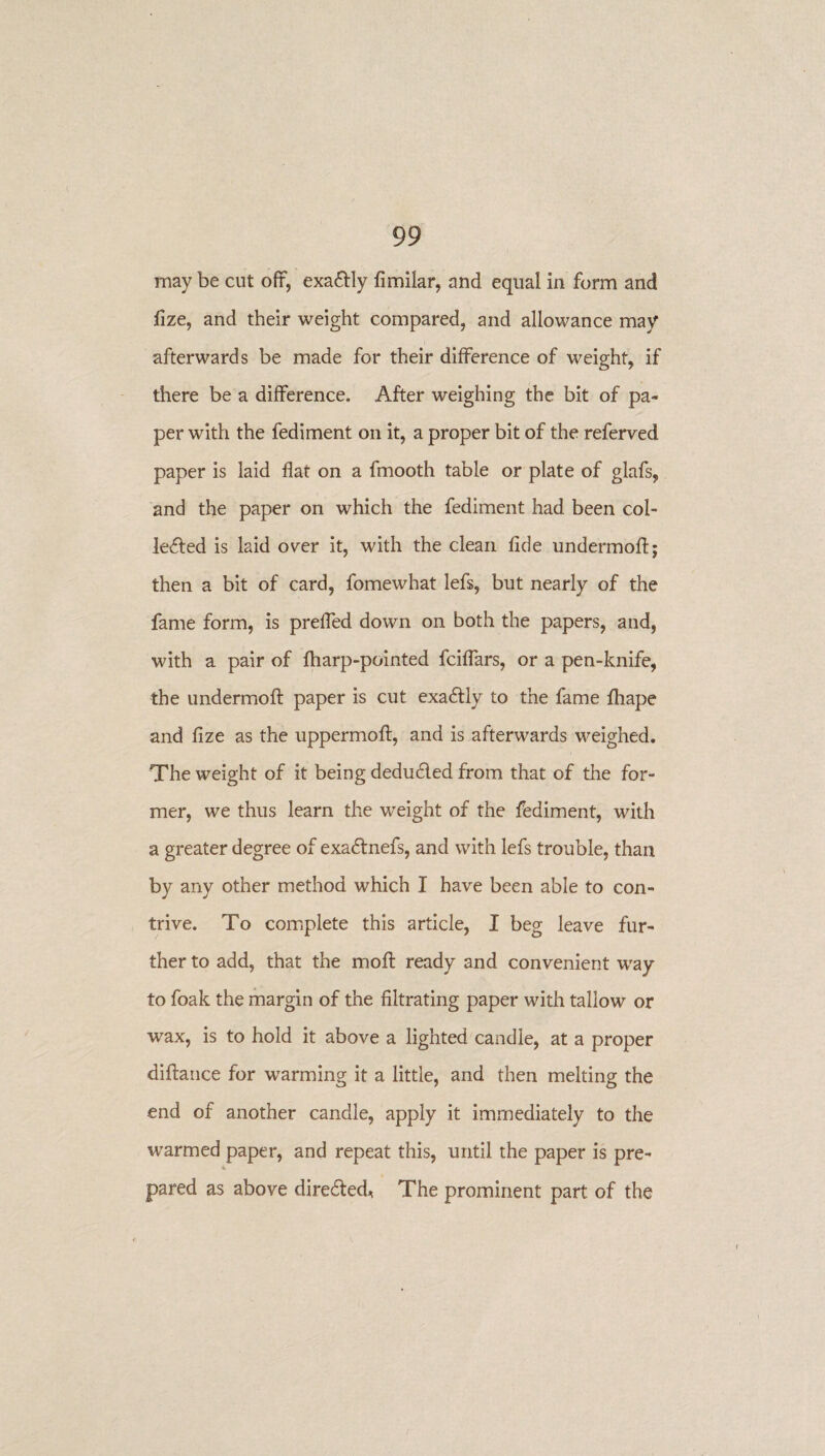 may be cut off, exactly fimilar, and equal in form and fize, and their weight compared, and allowance may afterwards be made for their difference of weight, if there be a difference. After weighing the bit of pa¬ per with the fediment on it, a proper bit of the referved paper is laid flat on a fmooth table or plate of glafs, and the paper on which the fediment had been col- le<fted is laid over it, with the clean fide undermoft; then a bit of card, fomewhat lefs, but nearly of the fame form, is preffed down on both the papers, and, with a pair of fharp-pointed fciffars, or a pen-knife, the undermoft paper is cut exactly to the fame fhape and fize as the uppermoft, and is afterwards weighed. The weight of it being dedu&ed from that of the for¬ mer, we thus learn the weight of the fediment, with a greater degree of exadlnefs, and with lefs trouble, than by any other method which I have been able to con¬ trive. To complete this article, I beg leave fur¬ ther to add, that the moft ready and convenient way to foak the margin of the filtrating paper with tallow or wax, is to hold it above a lighted candle, at a proper diftance for warming it a little, and then melting the end of another candle, apply it immediately to the warmed paper, and repeat this, until the paper is pre¬ pared as above directed. The prominent part of the