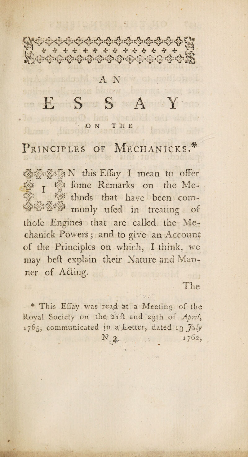 ESSAY ON THE Principles of Mechanicks.* §s N this ElTay I mean to offer ,/«v J fome Remarks on the Me- *£>+(p' I thods that hare been com- SAS.AY i r i ’ • r moniy nfeci m treating or thofe Engines that are called the Me- chanick Powers; and to give an Account of the Principles on which, I think, we may bell explain their Nature and Man¬ ner of Adling. The * This EfTay was read at a Meeting of the Royal Society on the 2id and '23th of April, 1765, communicated in a Letter, dated 13 July N a- 1762,