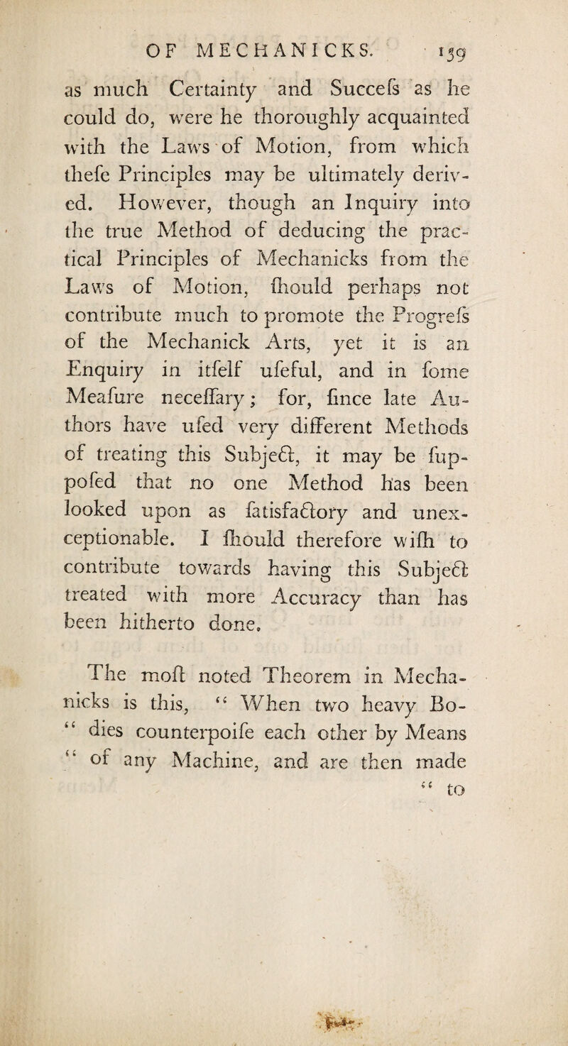 r39 as much Certainty and Succefs as he could do, were he thoroughly acquainted with the Laws of Motion, from which thefe Principles may be ultimately deriv¬ ed. However, though an Inquiry into the true Method of deducing the prac¬ tical Principles of Mechanicks from the Laws of Motion, ihould perhaps not contribute much to promote the Progrefs of the Mechanick Arts, yet it is an Enquiry in itfelf ufeful, and in fome Meafure neceffary; for, fince late Au¬ thors have ufed very different Methods of treating this SubjeH, it may be fup- pofed that no one Method has been looked upon as fatisfaflory and unex¬ ceptionable. I fhouid therefore wifh to contribute towards having this Subjedt treated with more Accuracy than has been hitherto done. The mode noted Th eorem in Mecha¬ nicks is this, “ When tvro heavy Bo¬ dies counterpoife each other by Means of any Machine, and are then made <£ to