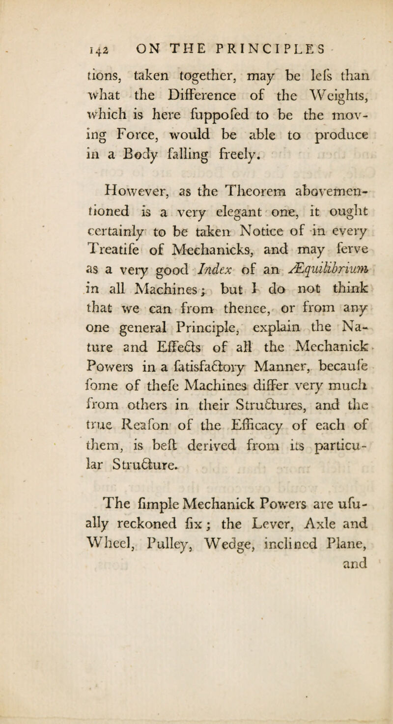 tions, taken together, may be lefs than what the Difference of the Weights, which is here fuppofed to be the mov¬ ing Force, would be able to produce in a Body falling freely. However, as the Theorem abovemen- fioned is a very elegant one, it ought certainly to be taken Notice of in every Treatife of Meehanicks, and may ferve as a very good Index of an /Equilibrium in all Machines; but 1 do not think that we can from thence, or from any one general Principle, explain the Na¬ ture and Effects of all the Mechanick Powers in a fatisfadlory Manner, becaufe fome of thefe Machines differ very much from others in their Structures, and the true Reafon of the Efficacy of each of them, is befl derived from its particu¬ lar Strudlure. The fimple Mechanick Powers are ufu- ally reckoned fix; the Lever, Axle and Wheel, Pulley, Wedge, inclined Plane, and