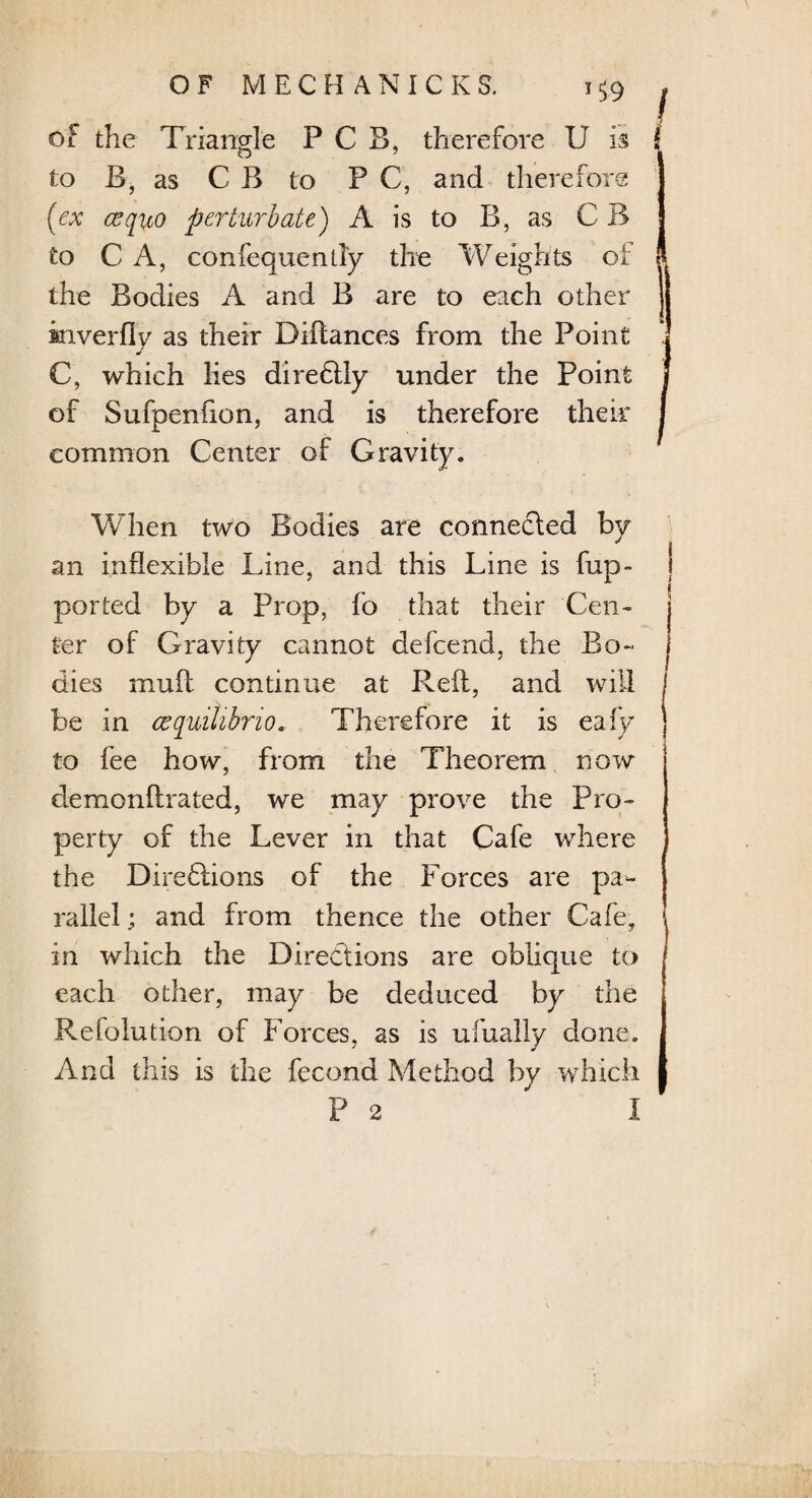 of the Triangle P C B, therefore U is to B, as C B to P C, and therefore (ex a? quo perturb ate) A is to B, as C B to C A, confequenily the Weights oi the Bodies A and B are to each other inverfly as their Diftances from the Point C, which lies direbtly under the Point of Sufpenfion, and is therefore their common Center of Gravity. When two Bodies are connefted by an inflexible Line, and this Line is fup~ ported by a Prop, fo that their Cen¬ ter of Gravity cannot defcend, the Bo¬ dies mufl continue at Reft, and will be in cequilibno. Therefore it is eafy to fee how, from the Theorem now demonftrated, we may prove the Pro¬ perty of the Lever in that Cafe where the Directions of the Forces are pa¬ rallel ; and from thence the other Cafe, i in which the Directions are oblique to j each other, may be deduced by the Refolution of Forces, as is ufuaily done. And this is the fecond Method by which P 2 I