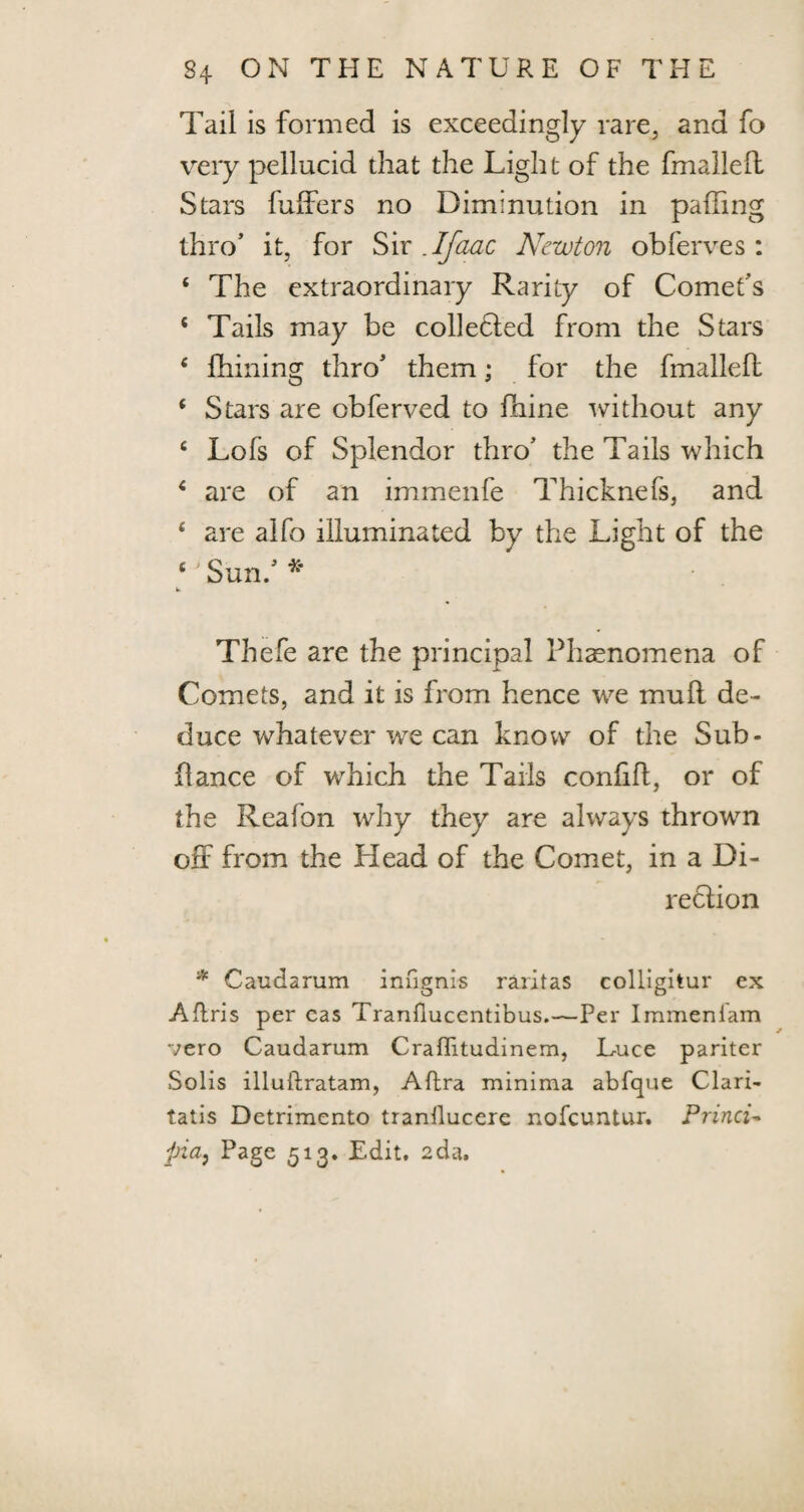 Tail is formed is exceedingly rare, and fo very pellucid that the Light of the fmalleft Stars fuffers no Diminution in palling thro’ it, for Sir .Ifaac Newton obferves: 6 The extraordinary Rarity of Comet’s 4 Tails may be collected from the Stars c firming thro’ them; for the fmalleft 4 Stars are obferved to fhine without any c Lois of Splendor thro’ the Tails which 4 are of an immenfe Thicknefs, and 4 are alfo illuminated by the Light of the 4 Sun.’ * w Thele are the principal Phenomena of Comets, and it is from hence we mull de¬ duce whatever we can know of the Sub- ftance of which the Tails conlift, or of the Reafon why they are always thrown off from the Head of the Comet, in a Di- redlion * Caudarum infignis raritas colligitur ex Afiris per eas Tranflucentibus.—Per Immeniam vero Caudarum Craffitudinem, Luce pariter Solis illuftratam, Aflra minima abfque Clari- tatis Detrimento trantlucere nofeuntur. Princi- pia} Page 513. Edit. 2da.