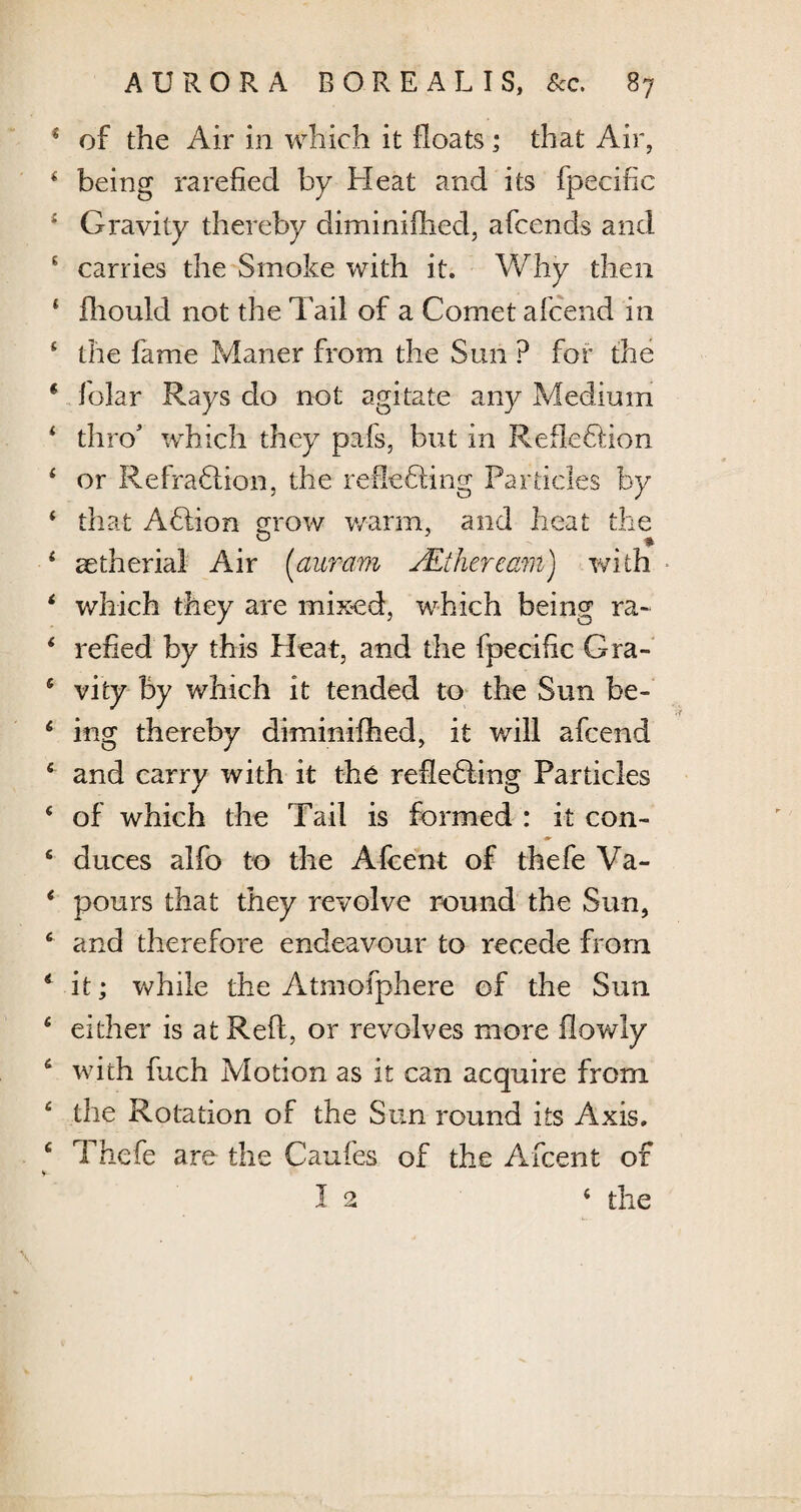 * of the Air in which it floats; that Air, * being rarefied by Heat and its fpecifie ; Gravity thereby diminifhed, afcends and s carries the Smoke with it. Why then 4 fliould not the Tail of a Comet afcend in 4 the fame Maner from the Sun ? for the * folar Rays do not agitate any Medium * thro' which they pafs, but in Reflection 4 or RefraClion, the reflecting Particles by 4 that AClion grow warm, and heat the . & * 4 aetherial Air (auram /Etherearn) with 4 which they are mixed, which being ra~ 4 relied by this Heat, and the fpecifie Gra- 4 vity by which it tended to the Sun be- 4 mg thereby diminifhed, it will afcend 4 and carry with it the receding Particles 4 of which the Tail is formed : it con- 4 duces alfo to the Afcent of thefe Va- 4 pours that they revolve round the Sun, 4 and therefore endeavour to recede from 4 it; while the Atmofphere of the Sun 4 either is at Reft, or revolves more flowly 4 with fuch Motion as it can acquire from 4 the Rotation of the Sun round its Axis. 4 Thefe are the Caufes of the Afcent of s- 1 2 4 the