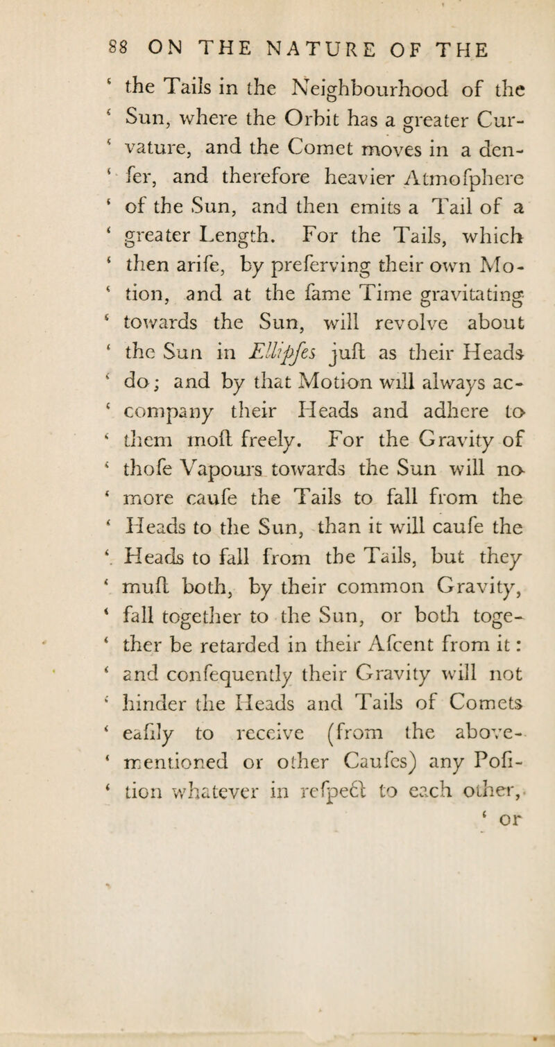 the Tails in the Neighbourhood of the Sun, where the Orbit has a greater Cur¬ vature, and the Cornet moves in a den- ‘ fer, and therefore heavier Atmofphere ‘ of the Sun, and then emits a Tail of a ‘ greater Length. For the Tails, which ‘ then arife, by preferving their own Mo- * tion, and at the fame Time gravitating 4 towards the Sun, will revolve about ‘ the Sun in Ellipfes juft as their Heads 4 do; and by that Motion will always ac- 4 company their Heads and adhere to * them moft freely. For the Gravity of 4 tliofe Vapours towards the Sun will no 4 more caufe the Tails to fall from the 4 Fleads to the Sun, than it will caufe the 4. Heads to fall from the Tails, but they * mull both, by their common Gravity, 4 fall together to the Sun, or both toge- 4 ther be retarded in their Afcent from it: 4 and confequently their Gravity will not 4 hinder the Heads and Tails of Comets 4 eafdy to receive (from the above- 4 mentioned or other Caufes) any Pofi- 4 tion whatever in rcfpebl to each other,