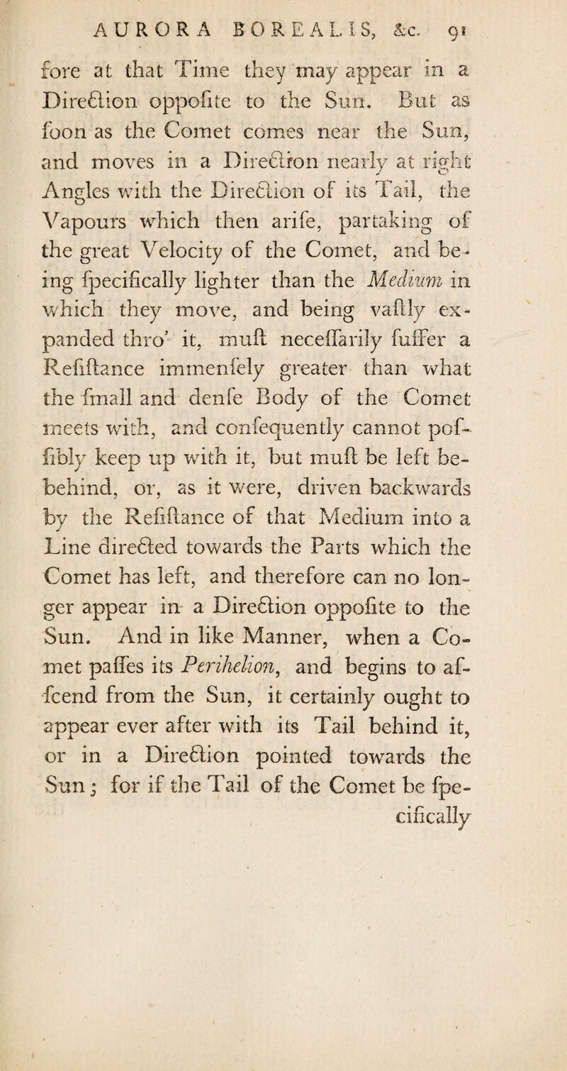 fore at that Time they may appear in a DireElion oppofite to the Sun. But as foon as the Comet comes near the Sun, and moves in a Direction nearly at right Angles with the Direction of its Tail, the Vapours which then arife, partaking of the great Velocity of the Comet, and be¬ ing fpecifically lighter than the Medium in which they move, and being vaflly ex¬ panded thro’ it, muff neceflarily fuflfer a Refiilance immenfely greater than what the Email and denie Body of the Comet meets with, and confequently cannot pof- fibly keep up with it, but muff be left be- behind, or, as it were, driven backwards by the Refinance of that Medium into a Line direbled towards the Parts which the Comet has left, and therefore can no lon¬ ger appear in a Dire Elion oppofite to the Sun. And in like Manner, when a Co¬ met paffes its Perihelion, and begins to af- fcend from the Sun, it certainly ought to appear ever after with its Tail behind it, or in a DireElion pointed towards the Sun; for if the Tail of the Comet be fpe¬ cifically