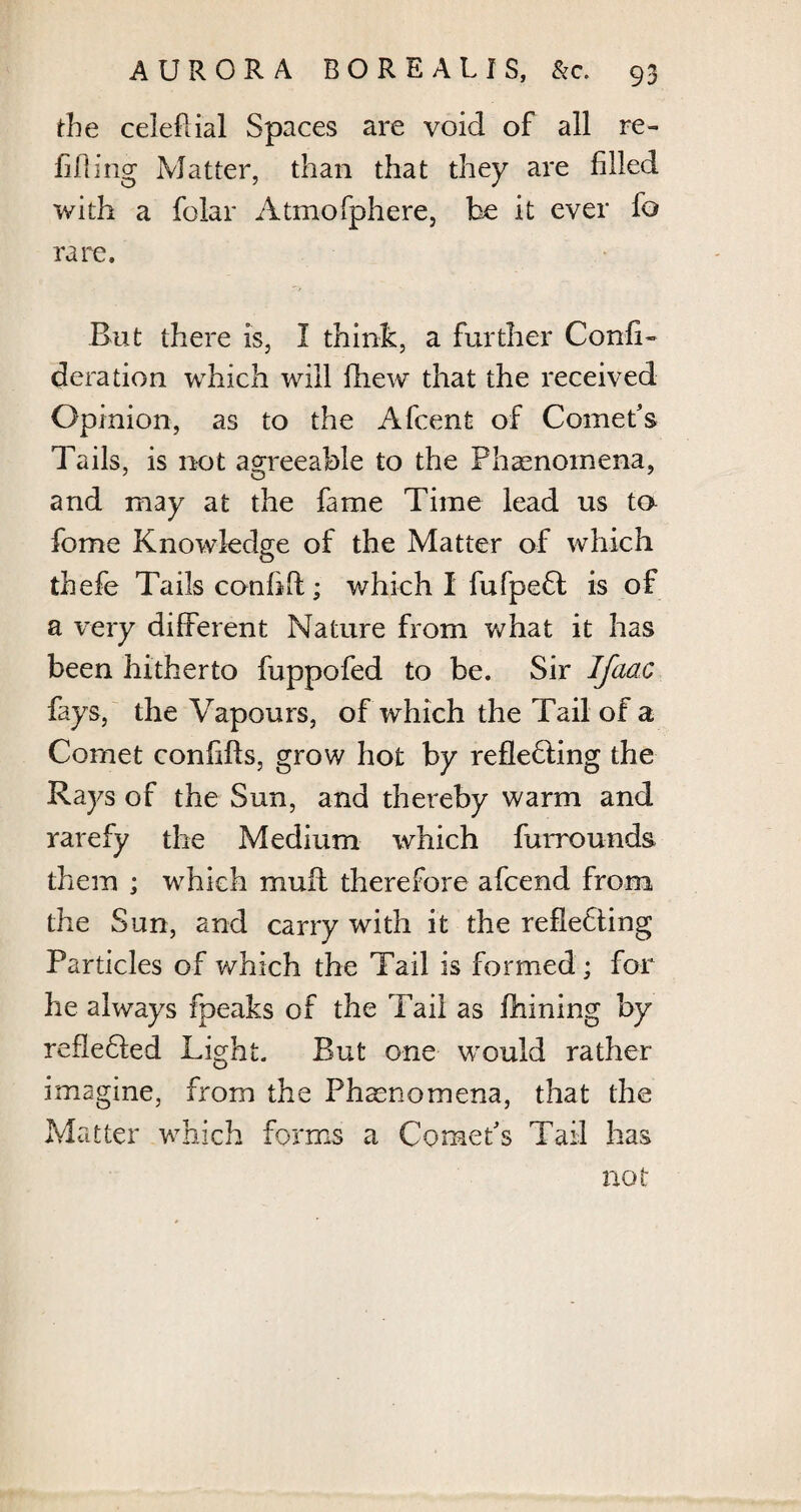 the celeftial Spaces are void of all re¬ filling Matter, than that they are filled with a foiar Atmofphere, be it ever fo rare. But there is, I think, a further Conff- deration which will fhew that the received Opinion, as to the Afcent of Comet’s Tails, is not agreeable to the Phenomena, and may at the fame Time lead us to feme Knowledge of the Matter of which thefe Tails conhft; which I fufpeCt is of a very different Nature from what it has been hitherto fuppofed to be. Sir Jfaac fays, the Vapours, of which the Tail of a Comet conilfts, grow hot by reflecting the Rays of the Sun, and thereby warm and rarefy the Medium which furrounds them ; which muff therefore afeend from the Sun, and carry with it the reflecting Particles of which the Tail is formed ; for he always fpeaks of the Tail as fhining by reflected Light. But one would rather imagine, from the Phenomena, that the Matter which forms a Comet’s Tail has not