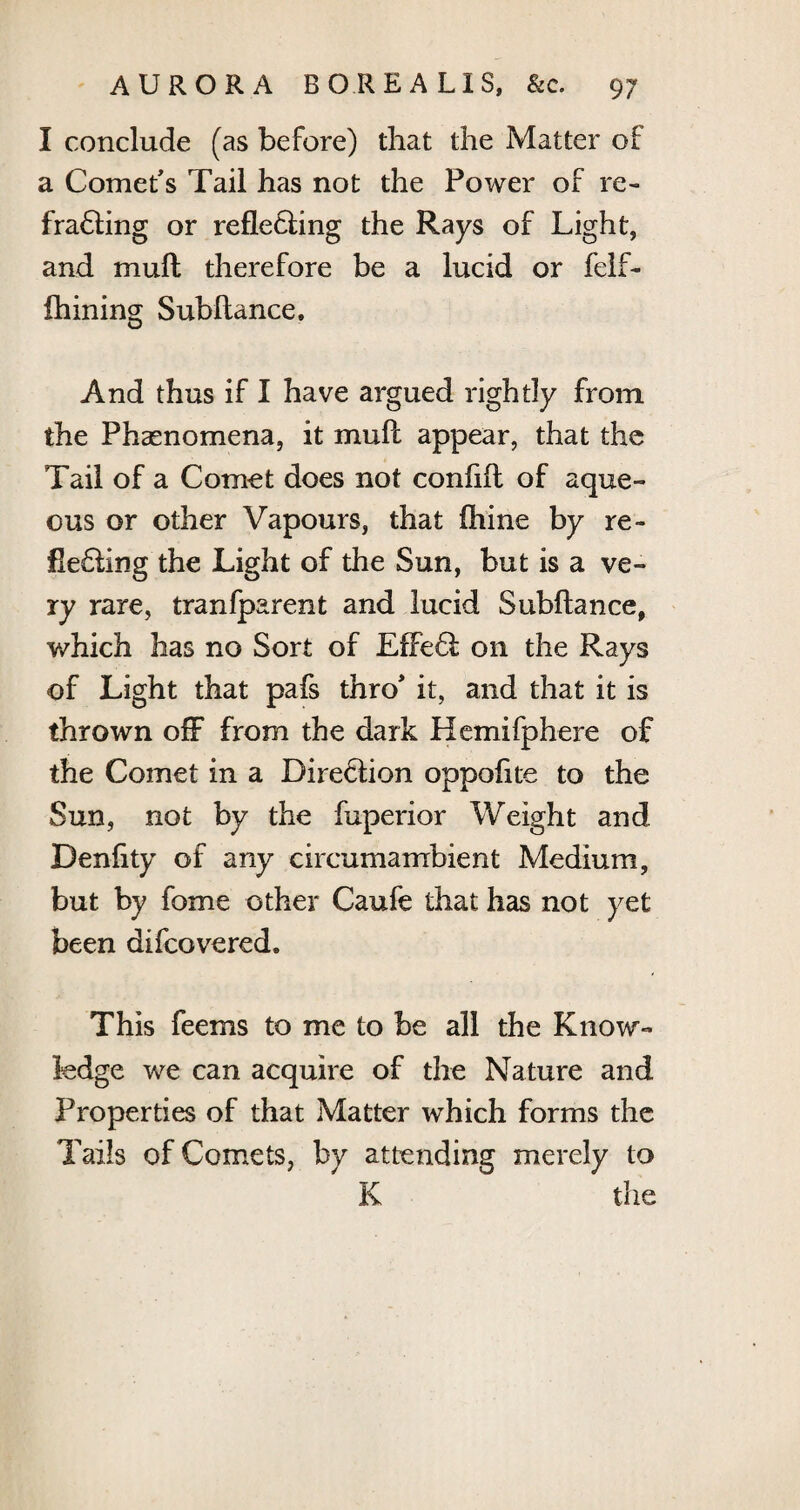 I conclude (as before) that the Matter of a Comet's Tail has not the Power of re¬ fracting or reflecting the Rays of Light, and muft therefore be a lucid or felf- Alining; Subflance. And thus if I have argued rightly from the Phaenomena, it muft appear, that the Tail of a Comet does not confift of aque¬ ous or other Vapours, that fhine by re¬ flecting the Light of the Sun, but is a ve¬ ry rare, tranfparent and lucid Subflance, which has no Sort of EffeCt on the Rays of Light that pafs thro' it, and that it is thrown off from the dark Hemifphere of the Comet in a Direction oppoflte to the Sun, not by the fuperior Weight and Denflty of any circumambient Medium, but by fome other Caufe that has not yet been difcovered. This feems to me to he all the Know¬ ledge we can acquire of the Nature and Properties of that Matter which forms the Tails of Comets, by attending merely to K the