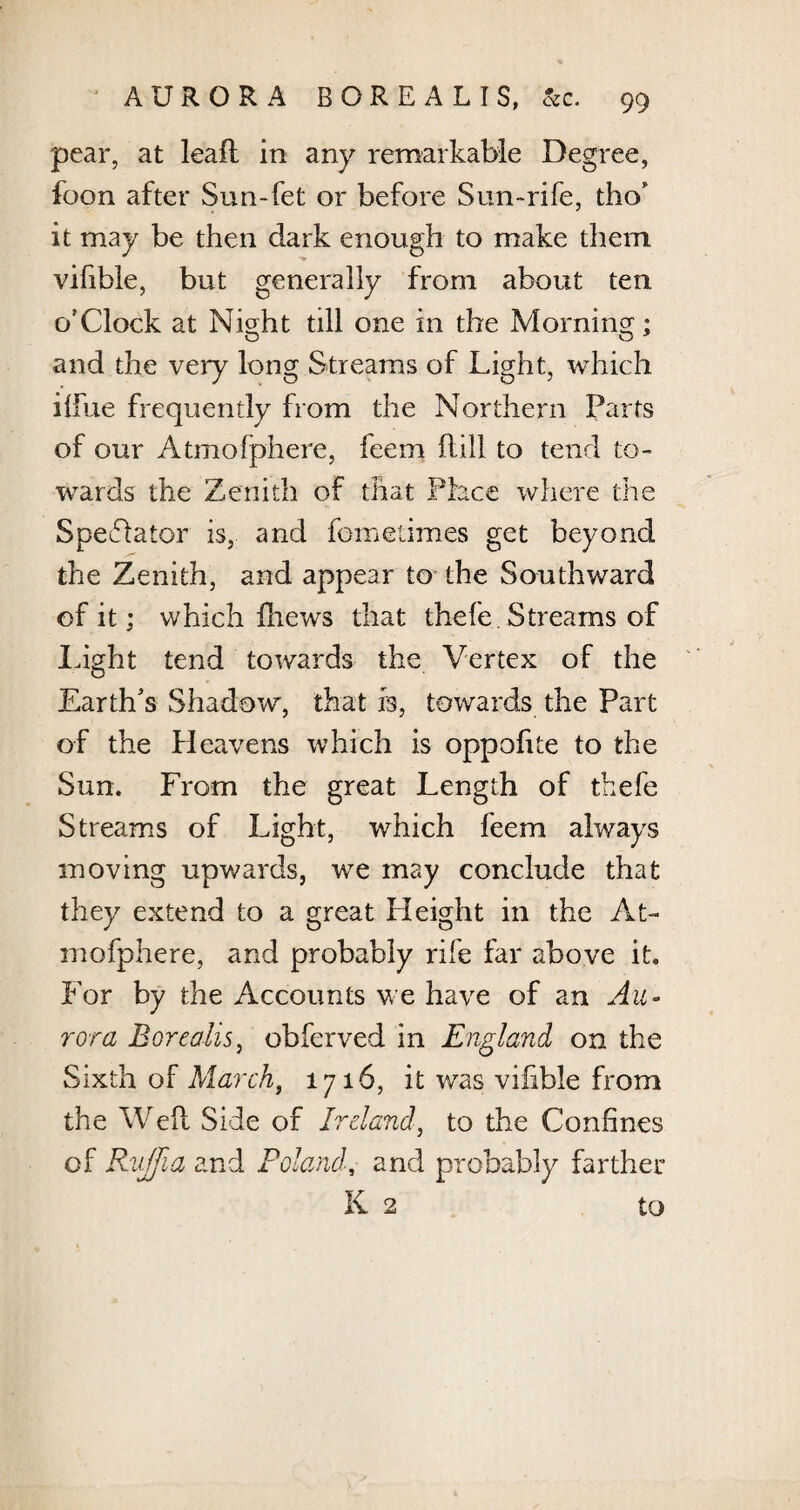 pear, at lead in any remarkable Degree, foon after Sun-fet or before Sun-rife, tho’ it may be then dark enough to make them vifible, but generally from about ten o'Clock at Night till one in the Morning; and the very long Streams of Light, which ilfue frequently from the Northern Parts of our Atmofphere, feem Hill to tend to¬ wards the Zenith of that Place where the Spectator is, and fometimes get beyond the Zenith, and appear to the Southward of it; which fhews that thefe. Streams of light tend towards the Vertex of the Earth's Shadow, that is, towards the Part of the Heavens which is oppofite to the Sun. From the great Length of thefe Streams of Light, which feem always moving upwards, we may conclude that they extend to a great Height in the At¬ mofphere, and probably rife far above it. For by the Accounts we have of an Au¬ rora Borealis, obferved in England on the Sixth of March, 1716, it was vifible from the Weil Side of Ireland, to the Confines of Rujfia and Poland, and probably farther K 2 to