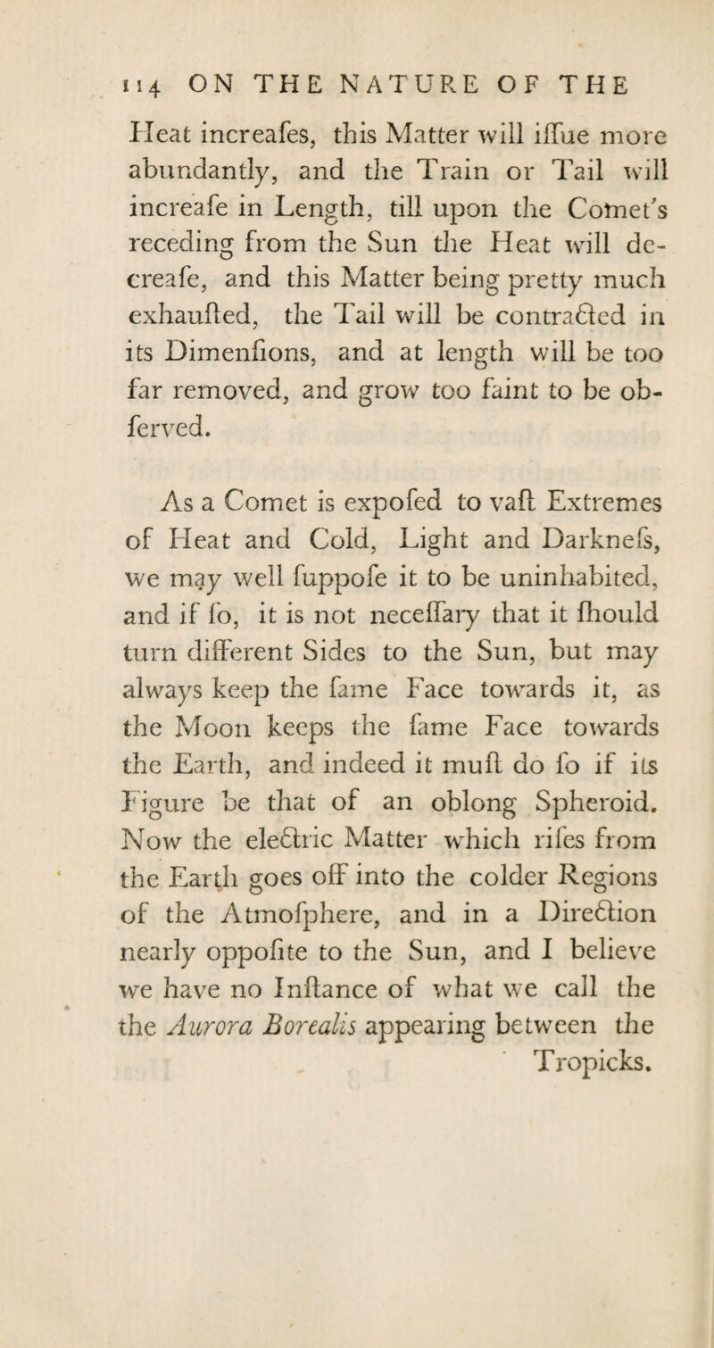 Heat increafes, this Matter will ilTue more abundantly, and the Train or Tail will increafe in Length, till upon the Comet's receding from the Sun the Heat will de- creafe, and this Matter being pretty much exhaufted, the Tail will be contraded in its Dimenhons, and at length will be too far removed, and grow too faint to be ob- ferved. As a Comet is expofed to vafl Extremes of bleat and Cold, Light and Darknefs, we may well fuppofe it to be uninhabited, and if fo, it is not necelbary that it fhould turn different Sides to the Sun, but may always keep the fame Face towards it, as the Moon keeps the fame Face towards the Earth, and indeed it muff do fo if its Figure be that of an oblong Spheroid. Now the elebhic Matter which riles from the Earth goes off into the colder Regions of the Atmofphere, and in a Direblion nearly oppolite to the Sun, and I believe we have no Inftance of what we call the the Aurora Borealis appearing between the Tropicks.