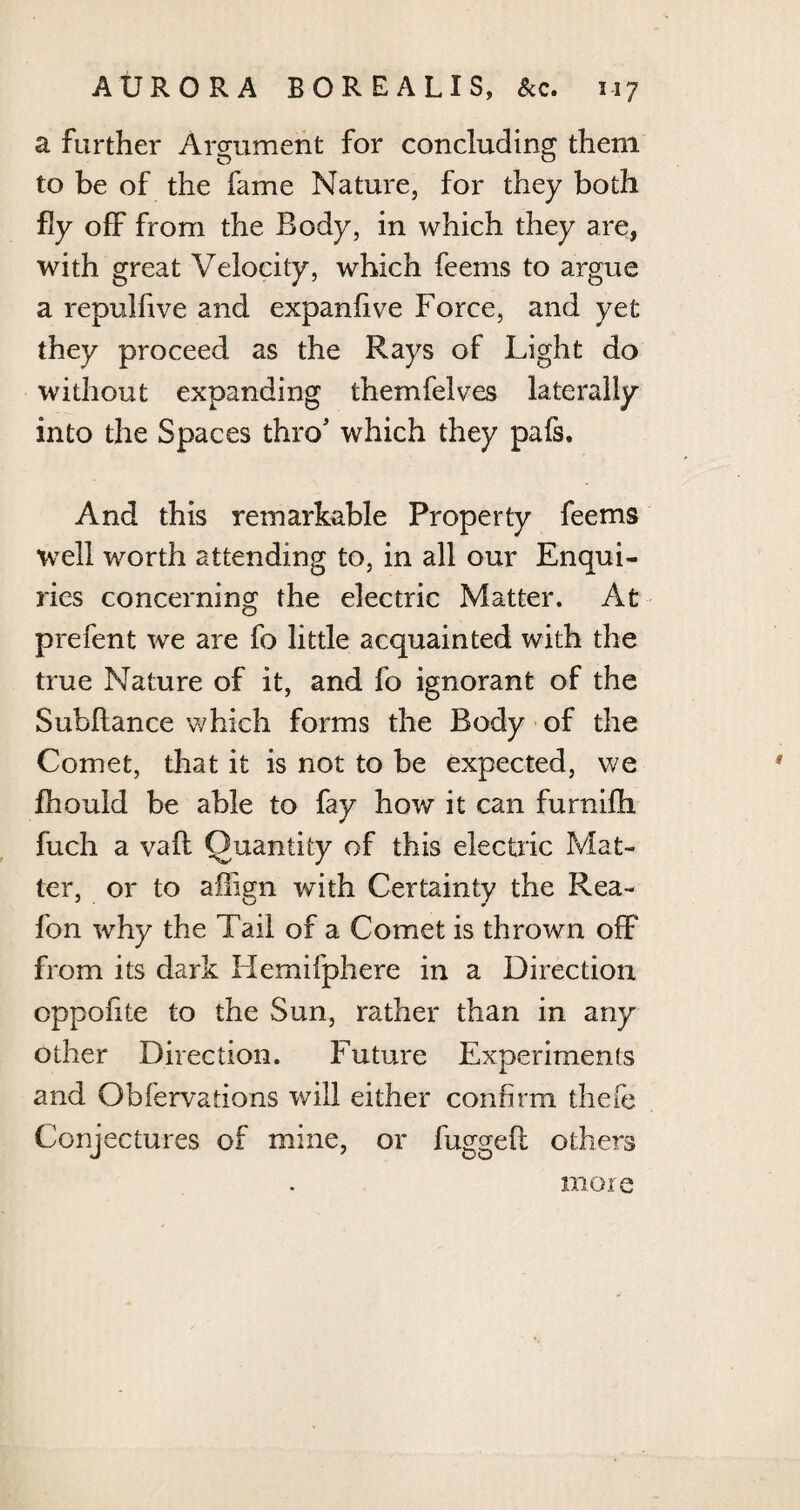 a further Argument for concluding them to be of the fame Nature, for they both fly off from the Body, in which they are, with great Velocity, which feems to argue a repulfive and expanfive Force, and yet they proceed as the Rays of Light do without expanding themfelves laterally into the Spaces thro5 which they pafs. And this remarkable Property feems well worth attending to, in all our Enqui¬ ries concerning the electric Matter. At prefent we are fo little acquainted with the true Nature of it, and fo ignorant of the Subftance which forms the Body of the Comet, that it is not to be expected, we fhould be able to fay how it can furnifh fuch a vaft Quantity of this electric Mat¬ ter, or to aflign with Certainty the Rea- fon why the Tail of a Comet is thrown off from its dark Hemifphere in a Direction oppofite to the Sun, rather than in any other Direction. Future Experiments and Obfervations will either confirm thefe Conjectures of mine, or fuggeft others more