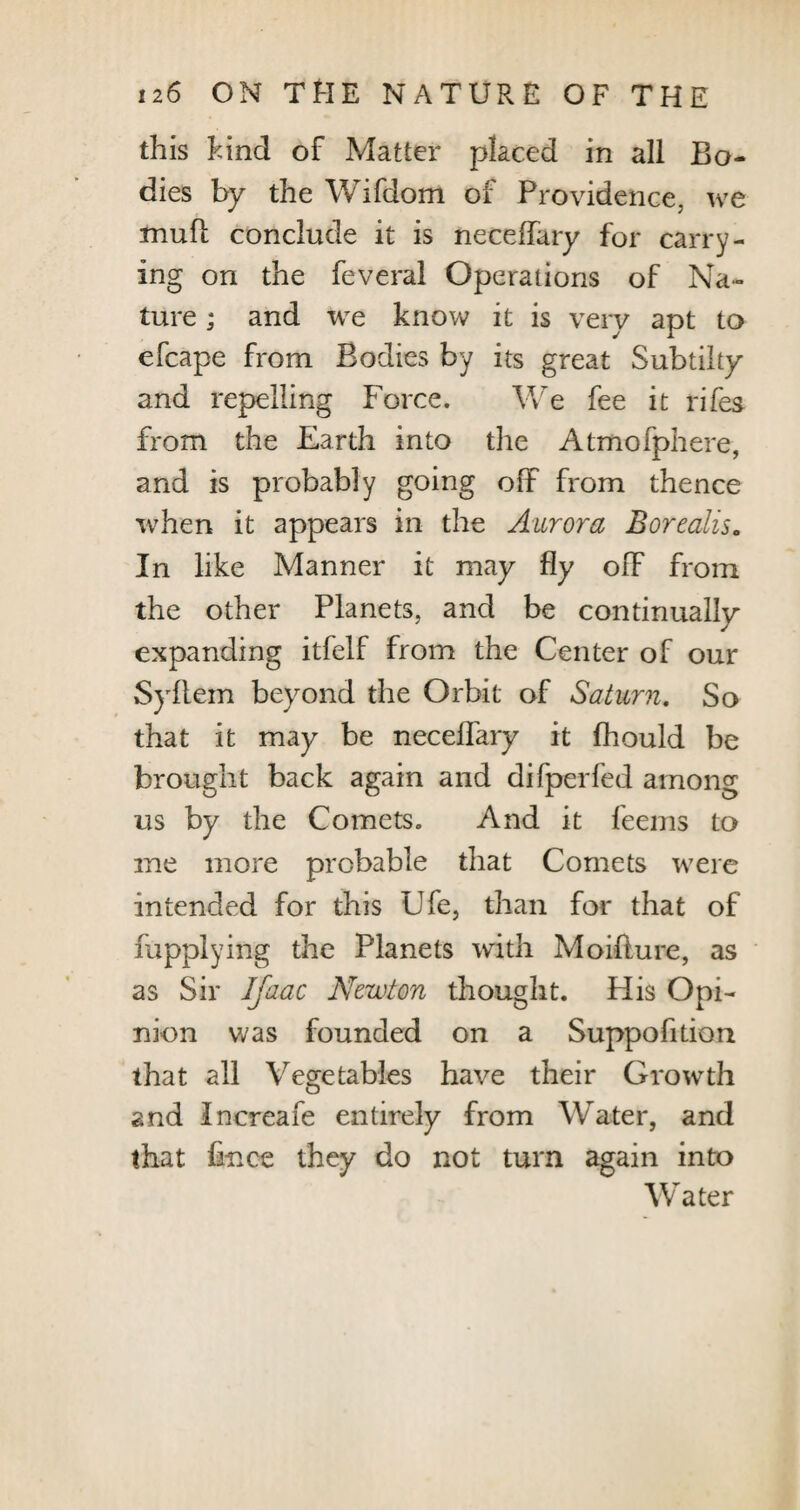 this hind of Matter placed in all Bo¬ dies by the Wifdom of Providence, we mull conclude it is neceifary for carry¬ ing on the feveral Operations of Na¬ ture ; and we know it is very apt to efcape from Bodies by its great Subtilty and repelling Force. We fee it rifes from the Earth into the Atmofphere, and is probably going off from thence when it appears in the Aurora Borealis. In like Manner it may fly off from the other Planets, and be continually expanding itfelf from the Center of our Syftem beyond the Orbit of Saturn. So that it may be neceifary it Ihould be brought back again and difperfed among us by the Comets. And it feems to me more probable that Comets were intended for this Ufe, than for that of fupplying the Planets with Moiffure, as as Sir Ifaac Newton thought. His Opi¬ nion was founded on a Suppofition that all Vegetables have their Growth and Increafe entirely from Water, and that lince they do not turn again into Water