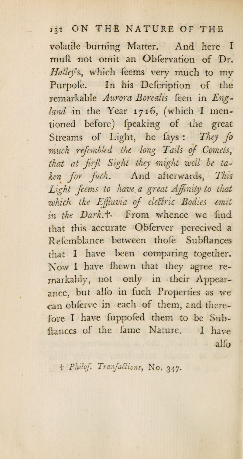 volatile burning Matter. And here I mull not omit an Obfervation of Dr. Halley s, which feems very much to my Purpofe. In his Defcription of the remarkable Aurora Borealis feen in Eng¬ land in the Year 1716, (which I men¬ tioned before) fpeaking of the great Streams of Light, he fays : They Jo much refembled the long Tails of Comets, that at JirJl Sight they might util be ta¬ ken for fuch. And afterwards, This Light feems to have. a great Affinity to that which the Effluvia of eleBric Bodies emit in the Dark.L From whence we find that this accurate Obferver perceived a Refemblance between thofe Subfiances that I have been comparing together. Now i have ilrewn that they agree re¬ markably, not only in their Appear¬ ance, but alfo in fuch Properties as we can obferve in each of them, and there¬ fore I have fuppofed them to be Sub- ilanccs of the fame Nature. I have alfo + Plulof. Trartfattions, No. 347.