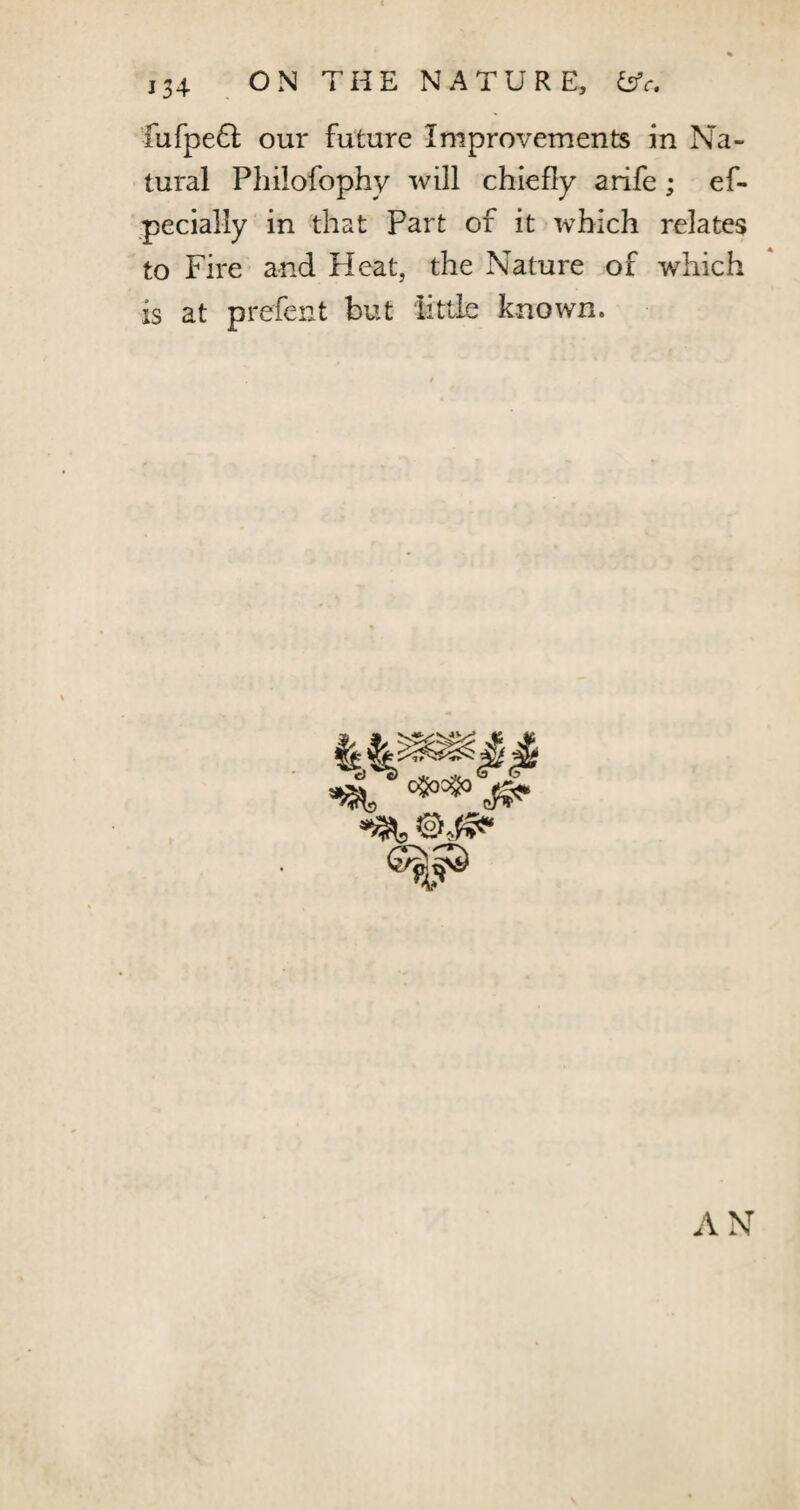 ,34 ON THE NATURE, &c, fufpefl our future Improvements in Na¬ tural Philofophy will chiefly arife; ef- pecially in that Part of it which relates to Fire and Heat, the Nature of which is at prefent but little known. iai, ***&