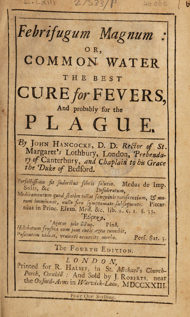 Febrifugum Magnum : O R, COMMON WATER the best CURE>r FEVERS, And probably for the plague. £>John Hancocke, D. D. ReHor of St. Margaret^ Loth bury, London, Trebenda- 7 0/Canterbury, and Chaplain to his Grace the Duke of Bedford. erfiBifima fit fudortlus febris foiutio. Medus de Imp. ,.S,° ‘S’ &C DefideratKm, Medtcamentttm qmdficaim tollat finguinis ranfcentiam, & mo¬ urn tmmtnuat, nu!!o fero fymptomatefubfequente. Pitcar- mus in Pnnc. Elem. Med. &c. lib. z. c. 5. t J A' rr.tr , uJ'ag. Pind. [Meborum frufir a cum jam cutis *gra tumcbit, ajcentem videos, venieati occurrite morho. Perf. Sat. 5. The Fourth Edition. LONDON XS rr. Ha,T‘SEA h St- ’Michael Church- theOxfi'dJ by J- Roehrts, near the Oajoi d~Arms m IVanvick-Lane.1 rMDCCXXIIL