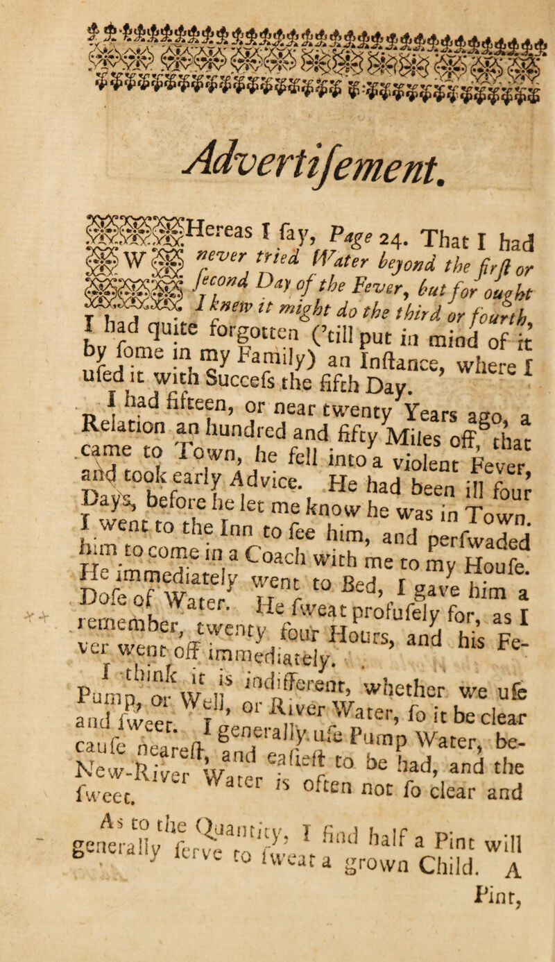 Advert ifement. X •** ie/eaS} {l\Fr*ge 24< That 1 had -feC'wd Ddl °f the Fever, hut for ought !k»m it might do the third or fourth I bad quite forgotten (’tillput in raiJ f •’ whereI RehtfOT^arfh^ndred^nd^fty A^ie^off^hax .earne to Town, he fell into a violent Fever ahd took early Advice. He had been ill four before he let me know he was in Town I went to the Inn to fee him, and perfwaS him to come in a Coach with me to L Houfe Dofe of Water.’ He ft“a “of 'fltlr ” \ [F'':Vy «£ Us V- va went off immediately. Pump1 ovW, il'* J(lchfferent» whether we ufe aodKr.1’effSr'Vffo i[bcd«r caufe neareff atnf J P?'np Water> be‘ New-River Water : U r t0 °e !lad> and t,lc iweec.  <S °‘ten not clear and genera^y^L^e^'o fw^ V,nd haifa Pinc wiI1 y veto iweat a grown Chi!d. A Pint,