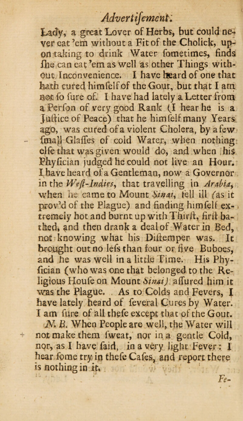 Lady, a great Lover of Herbs, but could ne¬ ver eat ’em without a Fit of the Cholick, up¬ on taking to drink Water fometimes, finds Ihe can eat’em as well as other Things with¬ out Inconvenience. I have heard of one that hath cured himfelf of the Gout, but that I am not fo fure of. I have had lately a Letter from a Perfon of very good Rank (I hear he is a juftice of Peace) that he himfelf many Years ago, was cured of a violent Cholera, by a few final! Glaffes of cold Water, when nothing elfe that was given would do, and when his Phyfician judged he could not live an Hour. I have heard of a Gentleman, now a Governor in the Weft-Indies, that travelling in Arabia, when he came to Mount Swat, fell ill fas it prov’dof the Plague) and finding himfelf ex¬ tremely hot and burnt up with Third, firit ba¬ thed, and then drank a deal of Water in Bed, not knowing what his Diftemper was. It brought out no lefs than four or five Buboes, and he was well in a little Time. His Phy¬ fician (who was one that belonged to the Re¬ ligious Houfe on Mount Sinai) allured him it was the Plague, As to Colds and Fevers, I have lately heard of feveral Cures by Water. I am fure of all thefe except that of the Gout. N. £. When People are well, the Water will not make them fweat, nor in a gentle Cold, nor, as I have faid, in a very light Fever: I hear fome try in thefe Cafes, and report there is nothing in it. ■ ' v Fe-