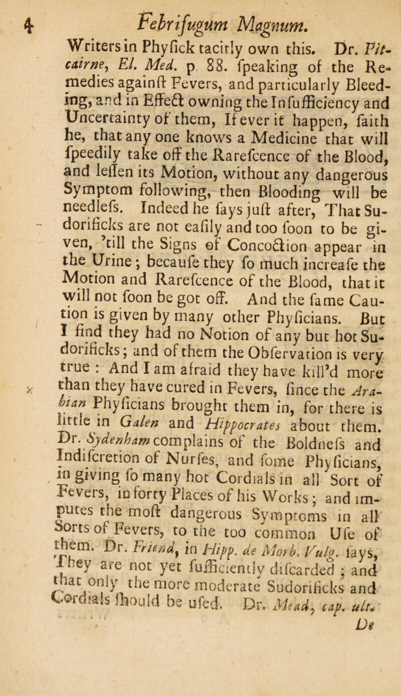 Writers in Phyfick tacitly own this. Dr. P/7- cairne, EL Med. p 88. (peaking of the Re¬ medies againft Fevers, and particularly Bleed¬ ing, and in Effect owning the InfufBciency and Uncertainty of them, If ever it happen, faith he, that any one knows a Medicine that will fpeedily take off the Rarefcence of the Blood, and leiTen its Motion, without any dangerous Symptom following, then Blooding will be needlefs. Indeed he fays juft after, ThatSu- dorificks are not eafily and too foon to be gi¬ ven, till the Signs of Conception appear in the Urine; becaufe they fo much increafe the Motion and Rarefcence of the Blood, that it will not foon be got off. And the fame Cau¬ tion is given by many other Phyficians. But I find they had no Notion of any but hotSu* dorificks; and of them the Obfervation is very true : And I am afraid they have kill’d more than they have cured in Fevers, fmce the Ark- tnan Phyficians brought them in, for there is little in Galen and Hippocrates about them. Dr. Sydenham complains of the Boldnefs and Indiscretion of Nurfes, and fome Phyficians, I? giving fo many hot Cordials in all Sort of .lev eis, in forty Places of his Works* and im¬ putes the inoft dangerous Symptoms in all Sorts of Fevers, to the too common Ufe of tnem. Dr. Friendf in tiipp. de Morb, Vulg. lays, 1 uey are not yet fufficiently difearded ; and tnat only the more moderate Sudorificks and Cordials fhould be ufed. Dr. Mead, cap. ult. * i ^ x