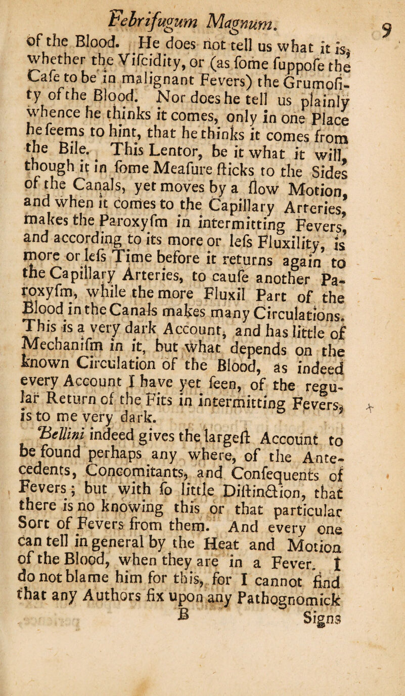 of the Blood. He does not tell us what it is- whether the Vifcidity, or (as fome fuppofe the Cafe to be in malignant Fevers) theGrumofi- ty of the Blood. Nor does he tell us plainly whence he thinks it comes, only in one Place hefeems to hint, that he thinks it comes from the Bile. This Lentor, be it what it will, though it in fome Meafure flicks to the Sides of the Canals, yet moves by a flow Motion, and when it comes to the Capillary Arteries makes the Paroxyfm in intermitting Fevers* and according to its more or lefs Fluxility, is more or lefs Time before it returns again’ to the Capillary Arteries, to caufe another Pa- roxyfm, while the more Fluxil Part of the Blood in the Canals makes many Circulations. This is a very dark Account* and has little of Mecbanifm in it, but what depends on the known Circulation of the Blood, as indeed every Account I have yet feen, of the regu~ iar Return of the Fits in intermittinsz Fevers^ is to me very dark. 5 ' * ‘Bellini indeed gives the largeft Account to be found perhaps8 any where, of the Ante- cedents, Concomitants, and Conferments of Fevers ; but with lb little Diflinaion, that there is no knowing this or that particular Sort of Fevers from them. And every one can tell in general by the Heat and Motion of the Blood, when they are in a Fever, t do not blame him for this, for I cannot find that any Authors fix upon any Pathognomick B Signs