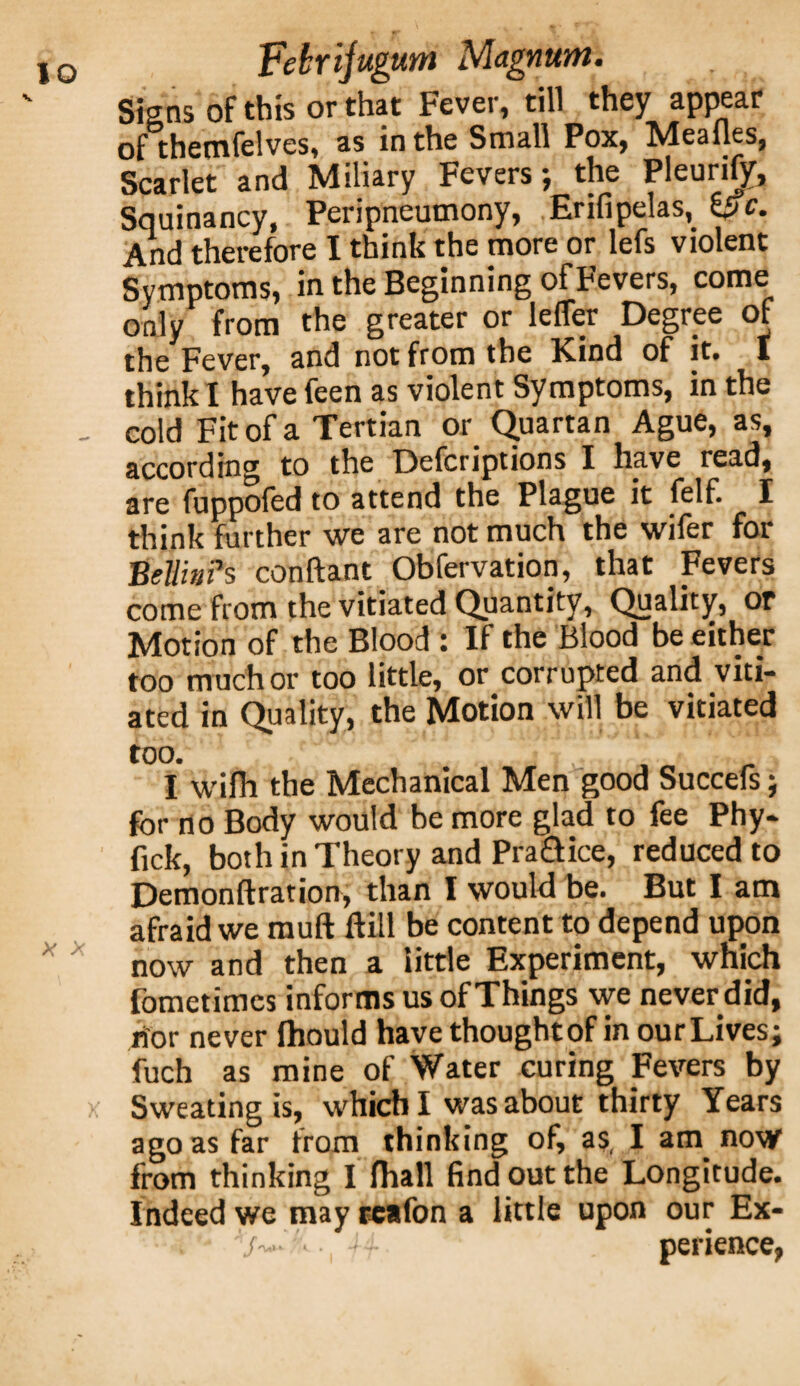 Signs of this or that Fever, till they appear of themfelves, as in the Small Pox, Meafles, Scarlet and Miliary Fevers; the Pleurify, Squinancy, Peripneumony, Erifipelas, of. And therefore I think the more or lefs violent Symptoms, in the Beginning of Fevers, come only from the greater or Idler Degree of the Fever, and not from the Kind of it. I think I have feen as violent Symptoms, in the cold Fit of a Tertian or Quartan Ague, as, according to the Defcriptions I have read, are fuppofed to attend the Plague it felf. I think further we are not much the wifer for Beilin?s conftant Obfervation, that Fevers come from the vitiated Quantity, Quality, or Motion of the Blood : If the Blood be either too much or too little, or corrupted and viti¬ ated in Quality, the Motion will be vitiated too. J . I wifh the Mechanical Men good Succefs; for no Body would be more glad to fee Phy- fick, both in Theory and Praaice, reduced to Demonftration, than I would be. But I am afraid we rauft ftill be content to depend upon now and then a tittle Experiment, which fometimes informs us of Things we never did, nor never fhould have thoughtof in ourLives; fuch as mine of Water curing Fevers by Sweating is, which I was about thirty Years ago as far from thinking of, as, I am now from thinking I fhall find out the Longitude. Indeed we may rcafon a little upon our Ex-