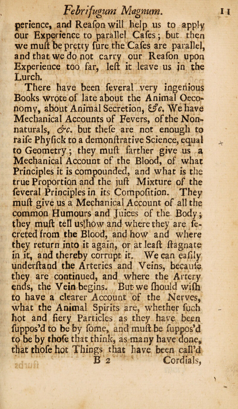 perience, and Reafpn will help us to apply our Experience to jpat&llel Cafes; but then we muft be pretty fure the Cafes are parallel, and that we do not carry our Reafon upon Experience too far, left it leave us jn the Lurch. ' There have been feveral very ingenious Books wrote of late about the Animal Oeco- nomy, about Animal Secretion, Sift. We have Mechanical Accounts of Fevers, of the Non¬ naturals, &c. but thefe are not enough to raife Phyfick to a demonftrative Science, equal to Geometry; they muft farther give us a Mechanical Account of the Blood, of what Principles it is compounded, and what is the true Proportion and the juft Mixture of the feveral Principles in its Compofition. They muft give us a Mechanical Account of all the common Humours and Juices of the Body; they muft tell usfhow and where they are fe- creted from the Blood, and how and where they return into it again, or at leaft ftagnate in it, and thereby corrupt it. We can eafily underftand the Arteries and Veins, becaufe they are continued, and where the Artery ends, the Vein begins. But we fhould wiffa to have a clearer Account of the Nerves, what the Animal Spirits are, whether fuch hot and fiery Particles as they have been fuppos’d to be by fome, and muft be fuppos’d to be by thofe that think, as many have done, that thofe hot Things that have been call’d -v