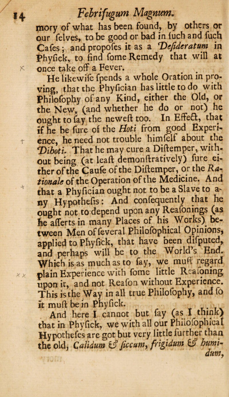 mory of what has been found, by others or our felves, to be good or bad in luch and fuch Cafes; and propofes it as a <Dc(ideratum in Phyfick, to find fome Remedy that will at K once take off a Fever. He likewife fpends a whole Oration in pro¬ ving, that the Phyfician has little to do with Philofophy of any Kind, either the Old, or the New, (and whether he do or not) he ought to fay the neweft too. In Effeff, that if he be fure of the Hoti from good Experi- t ence, he need not trouble himfelf about the <Dihoti. That he may cure a Diftemper, with¬ out being (at lead demonftratively) fure ei¬ ther of the Caufe of the Diftemper, or the Ra¬ tionale of the Operation of the Medicine. And that a Phyfician ought not to be a Slave to a- ny Hypothecs: And confequently that he ought not to depend upon any Reafonings (as he afferts in many Places of his Works) be¬ tween Men of feveral Philofophical Opinions, applied to Phyfick, that have been difputed, and perhaps will be to the World s End. Which is as much as to fay, we muft regard * x plain Experience with fome little Reasoning upon it, and not Reafon without Experience. This is the Way in all true Philofophy, and fo it muft be in Phyfick. And here I cannot but fay (as I_ think) that in Phyfick, we with all our Philofophical Hypothefes are got but very little further than the old, Calidum fc? Jiccam, frigidum (if humi- dutn,