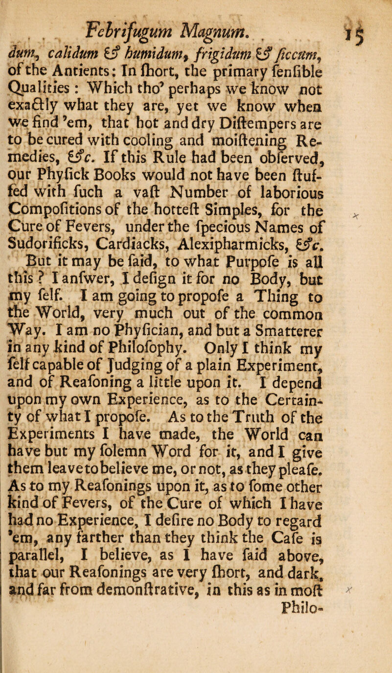 dum, calidum 6i? humidum, frigidum & /iccttm, of the Antients: Infhort, the primary fenfible Qualities: Which tho’ perhaps we know not exa&Iy what they are, yet we know when we find ’em, that hot and dry Diftempers are to be cured with cooling and moiftening Re¬ medies, i$c. If this Rule had been obferved, our Phyfick Books would not have been fluf¬ fed with fuch a vaft Number of laborious Compofitions of the hotteft Simples, for the Cure of Fevers, under the fpecious Names of Sudorificks, Cardiacks, Alexipharmicks, £5?r. But it may be faid, to what Purpofe is aU this ? I anfwer, I defign it for no Body, but my felf. I am going to propofe a Thing to the World, very much out of the common Way. I am no Phyfician, and but a Smatterer in any kind of Philofophy. Only I think my felf capable of Judging of a plain Experiment, and of Reafoning a little upon it. I depend upon my own Experience, as to the Certain^ ty of what I propofe. As to the Truth of the Experiments I have made, the World can have but my folemn Word for it, and I give them leavetobelieve me, or not, as they pleafe. As to my Reafonings upon it, as to fome other kind of Fevers, of the Cure of which I have had no Experience, I defire no Body to regard ’em, any farther than they think the Cafe is parallel, I believe, as I have faid above, that our Reafonings are very fhort, and dark, and far from demonftrative, in this as in moft Philo-