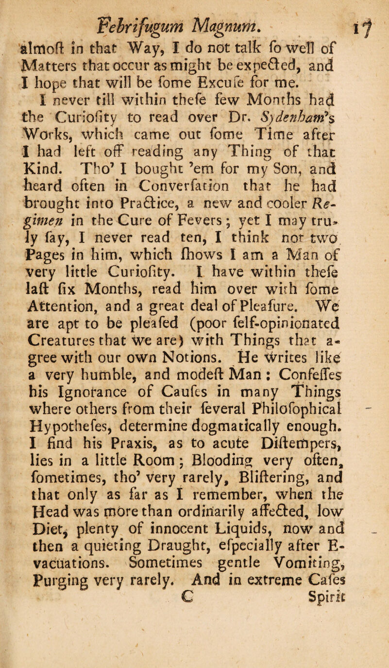 almoR in that Way, I do not talk fo well of Matters that occur as might be expe&ed, and I hope that will be fome Excufe for me. I never till within thefe few Months had the Curiofity to read over Dr. Sydenham*s Works, which came out fome Time after I had left off reading any Thing of that Kind. Tho7 I bought ’em for my Son, and heard often in Converfarlon that he had brought into Practice, a new and cooler Re- gimen in the Cure of Fevers; yet I may tru> ly fay, I never read ten, I think nor two Pages in him, which iliows I am a Man of very little Curiofity. I have within thefe laft fix Months, read him over with fome Attention, and a great deal of Pleafure. We are apt to be pleafed (poor felf-opinionated Creatures that we are) with Things that a* gree with our own Notions. He Writes like a very humble, and modeft Man: Confeffes his Ignorance of Caufes in many Things where others from their feveral Philofophicai Hypothefes, determine dogmatically enough. I find his Praxis, as to acute Diftertipers, lies in a little Room ; Blooding very often, fometimes, tho’ very rarely, Bliftering, and that only as far as I remember, when the Head was more than ordinarily affe&ed, low Diet, plenty of innocent Liquids, now and then a quieting Draught, efpecially after E- vacuations. Sometimes gentle Vomiting, Purging very rarely. And in extreme Cafes C Spirit
