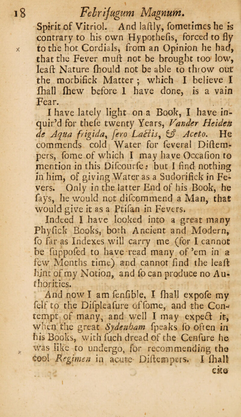 Spirit of Vitriol. And Iaftly, fometimes he is contrary to his own Hypothefis, forced to fly x to the hot Cordials, from an Opinion he had, that the Fever mull: not be brought too low, leafl Nature fhouid not be able to throw out the morbifick Matter ; which I believe I fhall fhew before 1 have done, is a vain Fear. I have lately light on a Book, I have in¬ quir’d for thefe twenty Years, Vander Heiden de Aqua fvtgida, fero Laciisy £j? Aceto. He commends cold Water for feveral Diftem- pers, fome of which I may have Occafion to mention in this Difcourfej but I find nothing in him, of giving Water as a Sudorifick in Fe¬ vers. Only in the latter End of his Book, he fays, he would not difcommend a Man, that would give it as a Ptifan in Fevers. Indeed I have looked into a great many Fhyfiek Books, both Ancient and Modern, fo far as Indexes will carry me (for I cannot be fuppofed to have read many of’em in a few Months time) and cannot find the leaft hint of my Notion, and fo can produce no Au¬ thorities. And now I am fenfible, I fhall expofe my felf to the Difpleafure cffome, and the Con-^ tempt of many, and well I may expert it, when the great Sydenham fpeaks fo often in his Books, with fuch dread of the Cenfure he was like to undergo, for recommending the Cool Regimen in acute Diftempcrs. I fhall eke