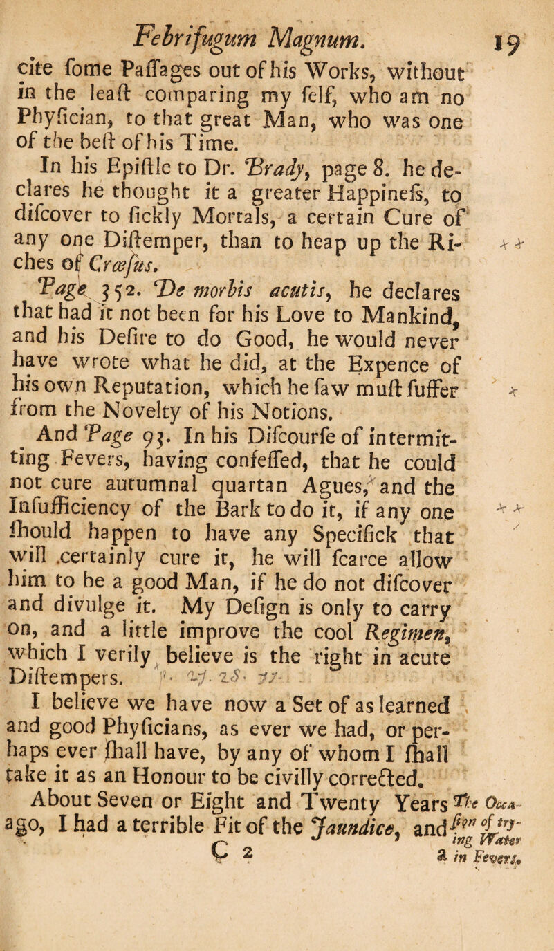 cite fome Paflages out of his Works, without in the leaft comparing my felf, who am no Phyfician, to that great Man, who was one of the heft of his Time. In his Epiftle to Dr. Brady, page 8. he de¬ clares he thought it a greater Happinefs, to difcover to fickly Mortals, a certain Cure of any one Diftemper, than to heap up the Ri- + + ches of Crcefus. ?52‘ ‘De morlis acutis, he declares that had it not been for his Love to Mankind, and his Defire to do Good, he would never have wrote what he did, at the Expence of ' his own Reputation, which hefaw muftfuffer * from the Novelty of his Notions. And Tage 9$. In his Difcourfe of intermit¬ ting Fevers, having confeffed, that he could not cure autumnal quartan Agues,3and the Infufficiency of the Bark to do it, if any one * * fhould happen to have any Specifick that will .certainly cure it, he will fearce allow him to be a good Man, if he do not difcover and divulge it. My Defign is only to carry on, and a little improve the cool Regimen, which I verily believe is the right in acute Diftempers. f- jf- ■ : I believe we have now a Set of as learned and good Phyficians, as ever we had, or per¬ haps ever jfhall have, by any of whom I fhall take it as an Honour to be civilly corrected. About Seven or Eight and Twenty Years ^ Ova- ago, I had a terrible Fit of the Jaundice^ and| V ? & in Fevers*