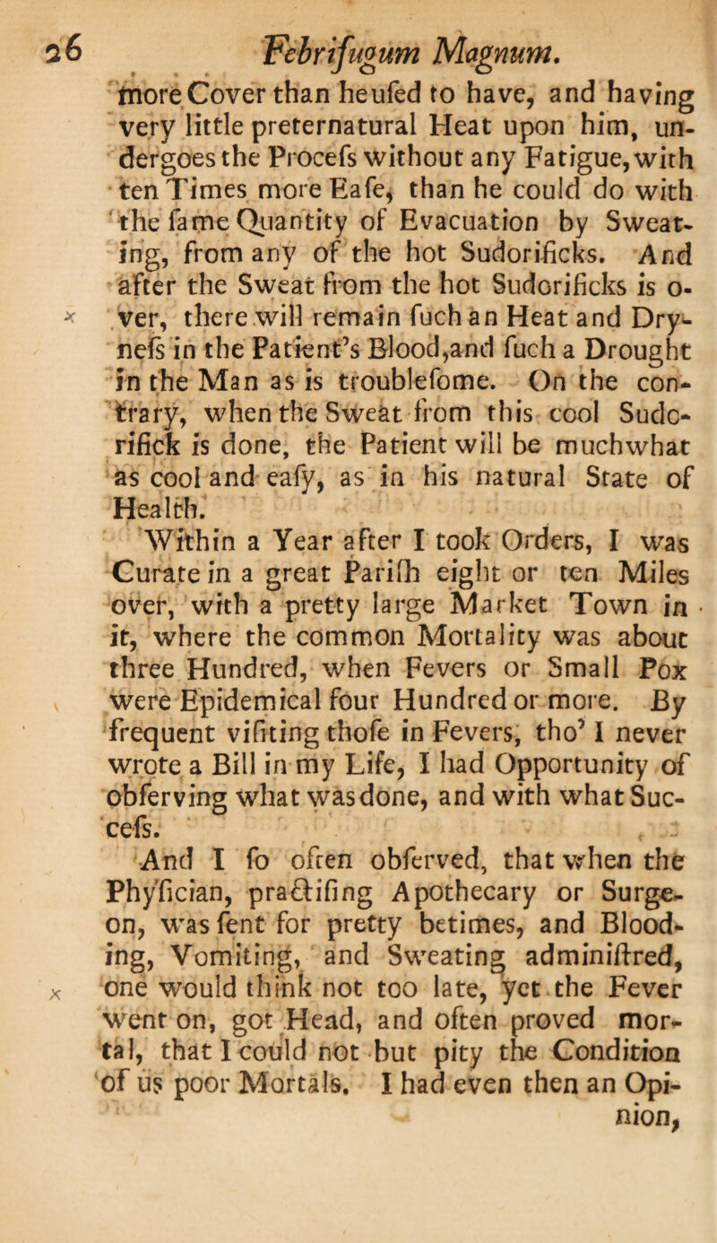 tnore Cover than heufed to have, and having very little preternatural Heat upon him, un¬ dergoes the Procefs without any Fatigue, with ten Times moreEafe, than he could do with the fame Quantity of Evacuation by Sweat¬ ing, from any of the hot Sudorificks. And after the Sweat from the hot Sudorificks is o- ver, there will remain fuchan Heat and Dry- nels in the Patient’s Blood,and fuch a Drought in the Man as is troublefome. On the con¬ trary, when the Sweat from this cool Sudc- rifick is done, the Patient will be muchwhat as cool and eafy, as in his natural State of Health. Within a Year after I took Orders, I was Curate in a great Parifh eight or ten Miles over, with a pretty large Market Town in it, where the common Mortality was about three Hundred, when Fevers or Small Pox were Epidemical four Hundred or more. By frequent vifiting thofe in Fevers, tho’ I never wrote a Bill in my Life, I had Opportunity of obferving what was done, and with what Suc- cefs. And I fo often obferved, that when the Phyfician, pra&ifing Apothecary or Surge¬ on, was fent for pretty betimes, and Blood¬ ing, Vomiting, and Sweating adminiftred, one would think not too late, yet the Fever went on, got Head, and often proved mor¬ tal, that I could not but pity the Condition of us poor Mortals. I had even then an Opi¬ nion,