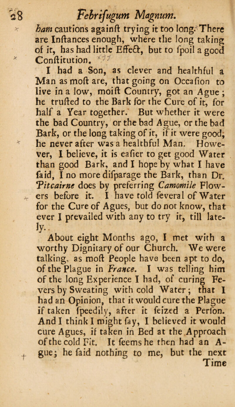 ham cautions againft trying it too long. There are Inftances enough, where the long taking of it, has had little EfFeft, but to fpoil a good Conftitution. I had a Son, as clever and healthful a Man as mod are, that going on Occafion to live in a low, moift Country, got an Ague ; he trufted to the Bark for the Cure of it, for half a Year together. But whether it were the bad Country, or the bad Ague, or the bad Bark, or the long taking of it, if it were good, he never after was a healthful Man. Howe¬ ver, I believe, it is eafier to get good Water than good Bark, and I hope by what I have faid, I no more difparage the Bark, than Dr. !Pitcairne does by preferring Camomile Flow¬ ers before it. I have told feveral of Water for the Cure of Agues, but do not know, that ever I prevailed with any to try it, till late- ty-- About eight Months ago, I met with a worthy Dignitary of our Church. We were talking, as mod People have been apt to do, of the Plague in France. I was telling him of the long Experience I had, of curing Fe¬ vers by Sweating with cold Water; that I had an Opinion, that it would cure the Plague if taken fpeedily, after it feized a Perfon. And I think I might fay, I believed it would cure Agues, if taken in Bed at the Approach of the cold Fit. It feemshe then had an A- guej he faid nothing to me, but the next Time