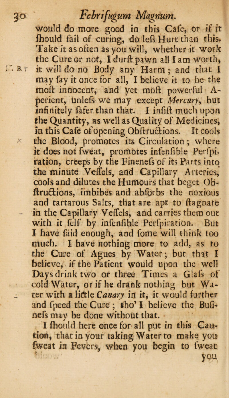 would do more good in this Cafe, or if it fhould fail of curing, do lefs Hurt than this* Take it as often as you will, whether it work the Cure or not, I durft pawn all I am worth, . b.t it will do no Body any Harm ; and that I may fay it once for all, I believe it to be the mod innocent, and yet mod powerful A- perient, unlefs we may except Mercury, but infinitely fafer than that. I infift much upon the Quantity, as well as Quality of Medicines, in this Cafe of opening Obftru&ions. It cools * the Blood, promotes its Circulation ; where it does not fweat, promotes infenfible Perfpi- ration, creeps by the Finenefs of its Parts into the minute Veffels, and Capillary Arteries, cools and dilutes the Humours that beget Ob- ftruftions, imbibes and abforbs the noxious and tartarous Salts, that are apt to ftagnate - in the Capillary Veffels, and carries them out with it felf by infenfible Perfpiration. But I have faid enough, and fome will think too much. I have nothing more to add, as to the Cure of Agues by Water; but that I believe, if the Patient would upon the well Days drink two or three Times a Glafs of cold Water, or if he drank nothing but Wa- j. ter with a liftle Canary in it, it would further and fpeed the Cure ; tho’ I believe the Bufi- nefs may be done without that. I fhould here once for all put in this Cau¬ tion, that in your taking Water to make you fweat in Fevers, when you begin to fweat you