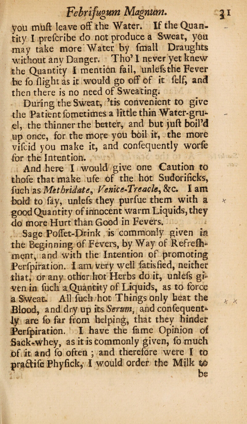 you miift leave off the Water. If the Quan¬ tity I prefcribe do not produce a Sweat, you may take more Water by fmall Draughts without any Danger. Tho’ I never yet knew the Quantity I mention fail, unlefs the Fever be fo flight as it would go off of it felf, and! then there is no need of Sweating; During the Sweat, ’tis convenient to give the Patient fometimes a little thin Water-gru¬ el, the thinner the better, and but juft boil’d up once, for the more you boil it, the more vifcid you make it, and confequently worfe for the Intention. And here I would give one Caution to thofe that make ufe of the hot Sudorificks, fuch as Methridate, Venlce-T/'eacle^ Src. I ant bold to fay, unlefs they purfue them with a good Quantity of innocent warm Liquids, they do more Hurt than Good in Fevers. Sage Poffet-Drink is commonly given in the Beginning of Fevers, by Way of Refrelh-* ment, and with the Intention of promoting Perfpiration. I am very well fatisfied, neither that, or any other hot Herbs do it, unlefs gi¬ ven in fuch a Quantity of Liquids, as to force a Sweat. All fuch hot Things only heat the Blood, and dry up its Serum, and confequent¬ ly are fo far from helping, that they hinder Perfpiration. I have the fame Opinion of Sack-whey, as it is commonly given, fo much of it and fo often ; and therefore were I to *