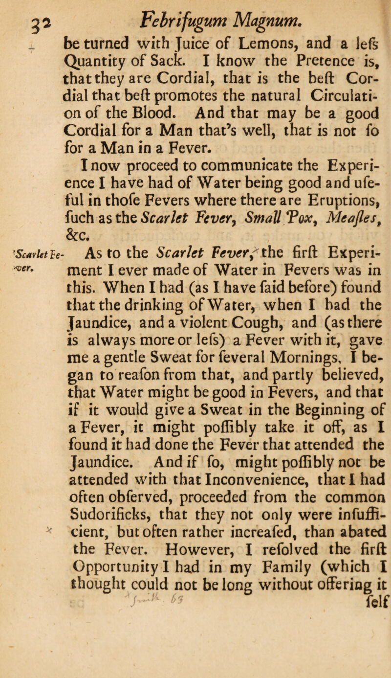 wer. be turned with Juice of Lemons, and a left Quantity of Sack. I know the Pretence is, that they are Cordial, that is the beft Cor¬ dial that belt promotes the natural Circulati¬ on of the Blood. And that may be a good Cordial for a Man that’s well, that is not fo for a Man in a Fever. I now proceed to communicate the Experi¬ ence I have had of Water being good and ufe- ful in thofe Fevers where there are Eruptions, fuch as the Scarlet Fever, Small Tox, Meafles, 8cc. Scarlet le- As to the Scarlet fever?the firft Experi¬ ment I ever made of Water in Fevers was in this. When I had (as I have faid before) found that the drinking of Water, when I had the Jaundice, and a violent Cough, and (as there is always more or lefs) a Fever with it, gave me a gentle Sweat for feveral Mornings, I be¬ gan to reafon from that, and partly believed, that Water might be good in Fevers, and that if it would give a Sweat in the Beginning of a Fever, it might poffibly take it off, as I found it had done the Fever that attended the Jaundice. And if fo, might poffibly not be attended with that Inconvenience, that I had often obferved, proceeded from the common Sudorificks, that they not only were infuffi- cient, but often rather increafed, than abated the Fever. However, I refolved the firft Opportunity I had in my Family (which I thought could not belong without offering it ^ fclf