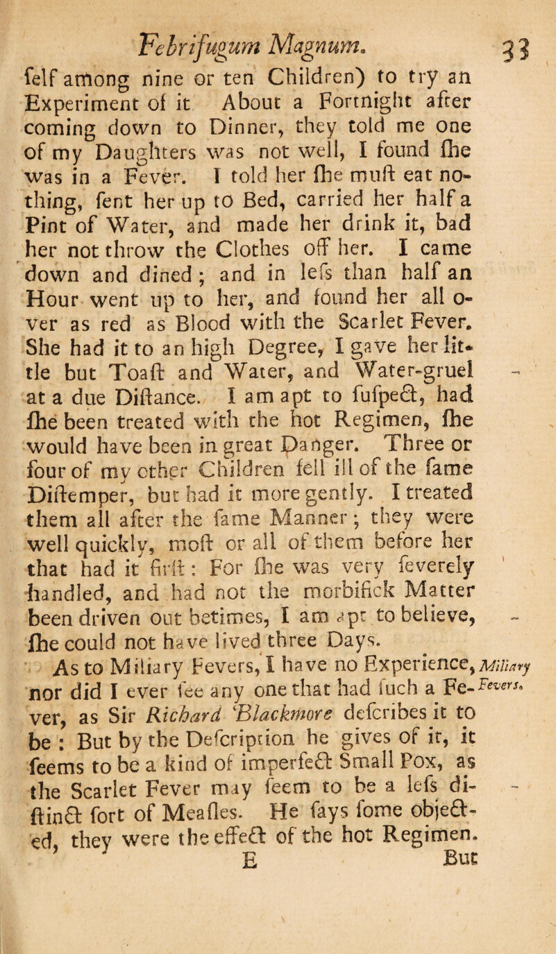 felf among nine or ten Children) to try an Experiment of it About a Fortnight after coming down to Dinner, they told me one of my Daughters was not well, I found file was in a Fever. I told her fhe muff eat no¬ thing, fent her up to Bed, carried her half a Pint of Water, and made her drink it, bad her not throw the Clothes off her. I came down and dined; and in lets than half an Hour went up to her, and found her all o- ver as red as Blood with the Scarlet Fever. She had it to an high Degree, I gave her lit- tie but Toaft and Water, and Water-gruel at a due Diftance. I am apt to fufpe£f, had fhe been treated with the hot Regimen, fhe would have been in great Danger. Three or four of my ether Children fell ill of the fame Diftemper, but had it more gently. I treated them all after the fame Manner; they were well quickly, rnoft or all of them before her that had it firtt: For file was very feverely handled, and had not the morbifick Matter been driven out betimes, I am apt to believe, fhe could not have lived three Days. As to Miliary Fevers,! have no Experience, 71*7y*j nor did I ever fee any one that had iuch aFe-f«* ver, as Sir Richard 'Blackmme deferibes it to be : But by the Defcripcion he gives of it, it feems to be a kind of imperfect Small Pox, as the Scarlet Fever may feem to be a lefs di- ftinQ: fort of Meafles. He fays fome obje&- ed, they were theeffefl: of the hot Regimen. ’ E But V