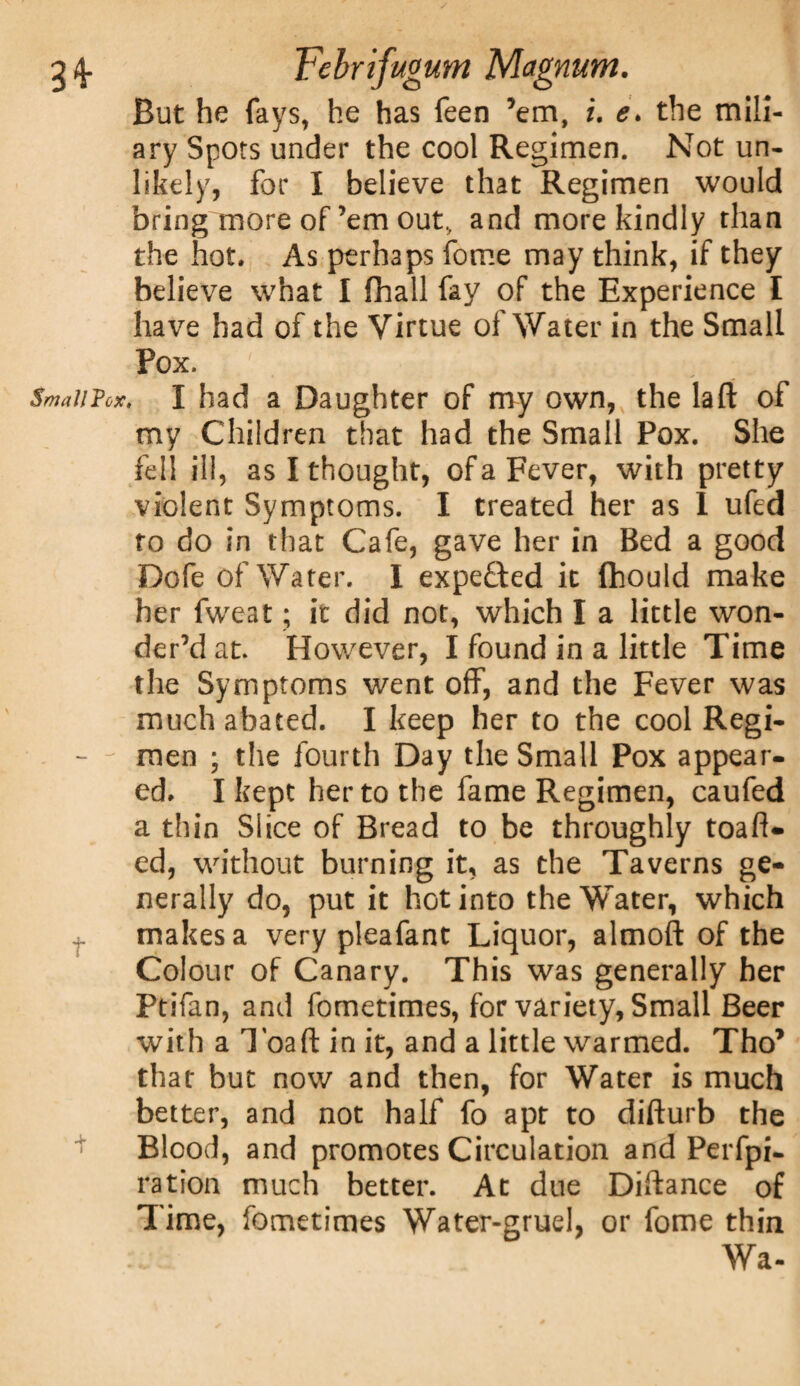 But he fays, he has feen ’em, i. e> the mili¬ ary Spots under the cool Regimen. Not un¬ likely, for I believe that Regimen would bring more of’em out, and more kindly than the hot. As perhaps fome may think, if they believe what I (hall fay of the Experience I have had of the Virtue of Water in the Small Pox. Small Vox, I had a Daughter of my own, the la ft of my Children that had the Small Pox. She fell ill, as I thought, of a Fever, with pretty violent Symptoms. I treated her as 1 ufed to do in that Cafe, gave her in Bed a good Dofe of Water. I expe£ted it fhould make her fweat; it did not, which I a little won¬ der’d at. However, I found in a little Time the Symptoms went off, and the Fever was much abated. I keep her to the cool Regi- - - men ; the fourth Day the Small Pox appear¬ ed. I kept her to the fame Regimen, caufed a thin Slice of Bread to be throughly toaft- ed, without burning it, as the Taverns ge¬ nerally do, put it hot into the Water, which makes a very pleafant Liquor, almoft of the Colour of Canary. This was generally her Ptifan, and fometimes, for variety, Small Beer with a Toaft in it, and a little warmed. Tho’ that but now and then, for Water is much better, and not half fo apt to difturb the Blood, and promotes Circulation and Perfpi- ration much better. At due Diftance of Time, fometimes Water-gruel, or fome thin Wa-