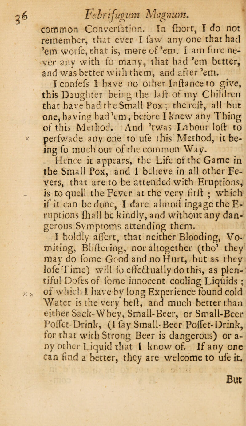 common Converfation. In fhort, I do not remember, that ever I faw any one that had ’em worfe, that is, more of'em. I am lure ne¬ ver any with fo many, that had ’em better, and was better with them, and after ’em. Iconfefs I have no other Inftance to give, this Daughter being the la ft of my Children that have had the Small Pox: the reft, all but one, having had ’em, before I knew any Thing of this Method. And ’twas Labour loft to x perfwade any one to ufe this Method, it be¬ ing fo much out of the common Way. Hence it appears, the Life of the Game in the Small Pox, and I believe in all other Fe¬ vers, that are to be attended with Eruptions, is to quell the Fever at the very firft ; which if it can be done, I dare almoft ingage the E- ruptions {ball be kindly, and without any dan¬ gerous Symptoms attending them. I boldly aflert, that neither Blooding, Vo¬ miting, Bliftering, nor altogether (tho’ they may do ibme Good and no Hurt, but as they lofeTime) will fo efte&ually do this, as plen¬ tiful Dofesof forne innocent cooling Liquids ; x x of which I have by long Experience found cold Water is the very beft, and much better than either Sack-Whey, Small-Beer, or Small-Beer PolTet-Drink, (I fay Small-Beer Poffet-Drink, for that with Strong Beer is dangerous) or a- ny other Liquid that 1 know of. If any one can find a better, they are welcome to ufe it. But