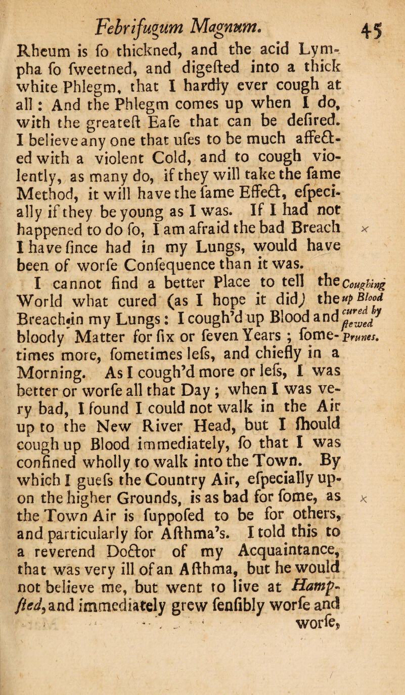 Rheum is fo thickned, and the acid Lym- pha fo fweetned, and digefted into a thick white Phlegm, that I hardly ever cough at all: And the Phlegm comes up when I do, with the greateft Eafe that can be defired. I believe any one that ufes to be much affe£i> ed with a violent Cold, and to cough vio¬ lently, as many do, if they will take the fame Method, it will have the fame Effeft, efpeci- ally if they be young as I was. If I had not happened to do fo, I am afraid the bad Breach * Ihavefince had in my Lungs, would have been of worfe Confequence than it was. I cannot find a better Place to tell the Coughing World what cured (as I hope it didj thcup Blood Breach«in my Lungs: I cough’d up Blood &n<ic”e™edy bloody Matter for fix or feven Years ; feme- prunes, times more, fometimes lefs, and chiefly in a Morning. As I cough’d more or lefs, I was better or worfe all that Day ; when I was ve¬ ry bad, I found I could not walk in the Air up to the New River Head, but I fhould cough up Blood immediately, fo that I was confined wholly to walk into the Town. By which I guefs the Country Air, efpecially up¬ on the higher Grounds, is as bad for fome, as * the Town Air is fuppofed to be for others, and particularly for Afthma’s. I told this to a reverend Doftor of my Acquaintance, that was very ill of an Afthma, but he would not believe me, but went to live at Hamp- fied) and immediately grew fenfibly worfe and