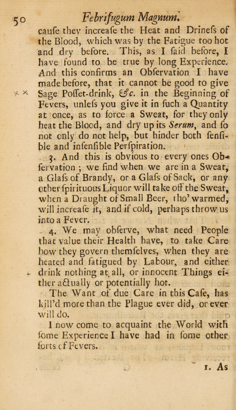 caufe they increafe the Heat and Drinefs of the Blood, which was by the Fatigue too hot and dry before. This, as I faid before, I have found to be true by long Experience. And this confirms an Obfervation I have made before, that it cannot be good to give * * Sage Poffet-drink, in the Beginning of Fevers, unlefs you give it in fuch a Quantity at once, as to force a Sweat, for they only heat the Blood, and dry up its Serum, and fo not only do not help, but hinder both fenfi- ble and infenfible Perfpiration. g. And this is obvious to every ones Ob* fervation ; we find when we are in a Sweat, a Glafs of Brandy, or a Glafs of Sack, or any other fpirituous Liquor will take off the Sweat, when a Draught of Small Beer, tho’ warmed, will increafe it, and if cold, perhaps throw us into a Fever. 4. We may obferve, what need People that value their Health have, to take Care how they govern themfelves, when they are heated and fatigued by Labour, and either - drink nothing at all, or innocent Things ei¬ ther adually or potentially hot. The Want of due Care in this Cafe, has kill’d more than the Plague ever did, or ever will do. . n I now come to acquaint the World with feme Experience I have had in fome other lores if Fevers.
