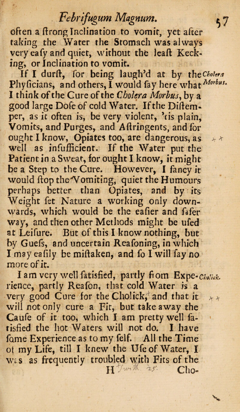 . Febrlfugum Magnum. ^ j often a flrong Inclination to vomit, yet after taking the Water the Stomach was always very eafy and quiet, without the leaft Keck¬ ing, or Inclination to vomit. If I durfi, for being laugh’d at by thzchou™ Phyficians, and others, I would fay here whatM'4*‘ I think of the Cure of the Cholera Morhus, by a good large Dofe of cold Water. If the Diflem- per, as it often is, be very violent, ’tis plain, Vomits, and Purges, and Aflringents, and for ought I know, Opiates too, are dangerous, as > * well as inefficient. If the Water put the Patient in a Sweat, for ought I know, it might be a Step to the Cure. However, I fancy it would flop theWomiting, quiet the Humours perhaps better than Opiates, and by its Weight fet Nature a working only down¬ wards, which would be the eafier and lifer way, and then other Methods might be ufed at Leifure. But of this I know nothing, but by Guefs, and uncertain Reafoning, in which I may eafily be miftaken, and fo I will fay no more of it. Iam very well fatisfied, partly ftom Expc-cujuh rience, partly Rcafon, that cold Water is a very good Cure for theCholick, and that it ** will not only cure a Fit, but take away the Caufe of it too, which I am pretty well fa¬ tisfied the hot Waters will not do. I have fame Experience as to my felf. All the Time o| my Life, till I knew the Ufe of Water, I \vis as frequently troubled with Fits of the n v- ciio-