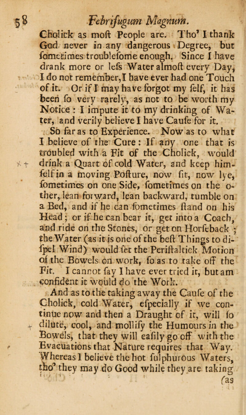 Cholick as moft People are. Tho’ I thank God never in any dangerous Degree, but fometimes troublefome enough. Since I have drank more or Iefs Water almoft every Day, I do not remember,I have ever had one Touch of it. Or if I may have forgot my felf, it has been fo very rarely, as not to be worth my Notice : I impute it to my drinking of Wa¬ ter, and verily believe I have Caufe for it. So far as to Experience. Now as to what I believe of the Cure: If any one that is troubled with a Fit of the Cholick, would drink a Quart of cold Water, and keep him- felf in a moving Pofture, now fit, now lye, fometimes on one Side, fometimes on the o- ther, lean forward, lean backward, tumble on a Bed, and if he can fometimes lxand on his Head; or ifJie can bear it, get into a Coach, and ride on the Stones, or get on Horfeback ; the Water (as it is one of the beft Things to di- fpel Wind) would fet the Periftaltick Motion of the Bowels on work, fo as to take off the Fit. I cannot fay I have ever tried it, but am confident it would do the Work. And as to the taking away the Caufe of the ^Cholick, cold Water, efpecially if we con¬ tinue now and then a Draught of it, will fo dilute, cool, and mollify the Humours in the Bowels, that they will eafily go off with the Evacuations that Nature requires that Way. Whereas 1 believe the hot fulphurous Waters, tho’ they may do Good while they are taking i t- r x - l j r> ,