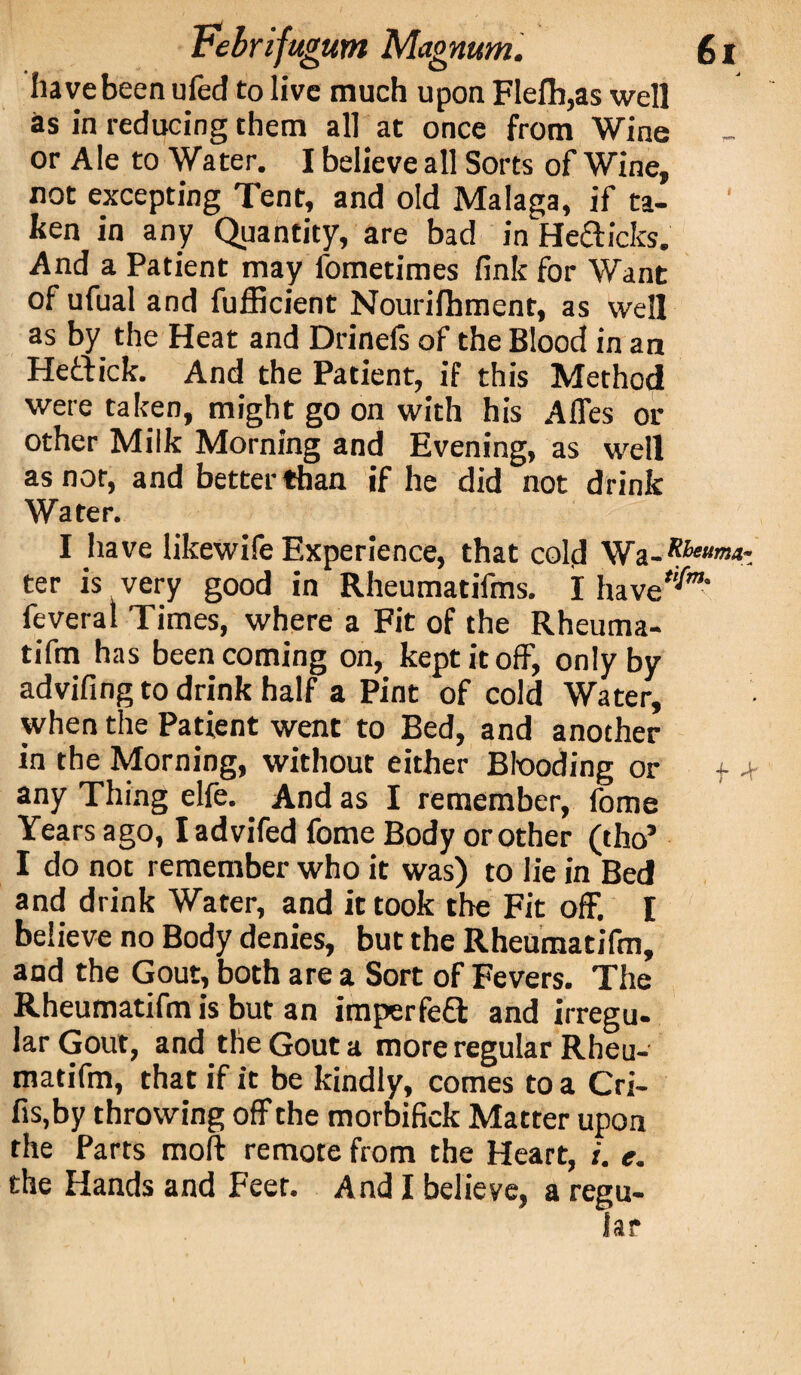 have been uied to live much upon FIefh,as well as in reducing them all at once from Wine or Ale to Water. I believe all Sorts of Wine, not excepting Tent, and old Malaga, if ta¬ ken in any Quantity, are bad in He&icks. And a Patient may fometimes fink for Want of ufual and fufficient Nourifhment, as well as by the Heat and Drinefs of the Blood in an Heftick. And the Patient, if this Method were taken, might go on with his Afles or other Milk Morning and Evening, as well as nor, and better than if he did not drink Water. I have likewife Experience, that cold ter is very good in Rheumatifms. I have feveral Times, where a Fit of the Rheuma- tifm has been coming on, kept it off, only by advifing to drink half a Pint of cold Water, when the Patient went to Bed, and another in the Morning, without either Blooding or f + any Thing elfe. And as I remember, fome Years ago, Iadvifed fome Body or other (tho’ I do not remember who it was) to lie in Bed and drink Water, and it took the Fit off, I believe no Body denies, but the Rheumatifm, and the Gout, both are a Sort of Fevers. The Rheumatifm is but an imperfeft and irregu¬ lar Gout, and the Gout a more regular Rheu¬ matifm, that if it be kindly, comes to a Cri- fis,by throwing off the morbifick Matter upon the Parts moft remote from the Heart, i. e. the Hands and Feet. And I believe, a regu¬ lar