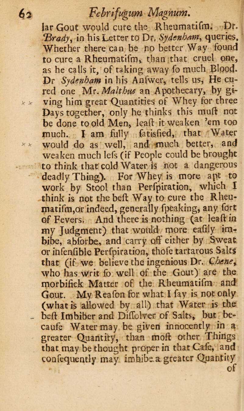 Jar Gout would cure the Rheumatifm. Dr. Brady y in his Letter to Dr. Sydenham, queries. Whether there can be no better Way found to cure a Rheumatifm* than that cruel one, as he calls it, of taking away fo much Blood. Dr Sydenham in his Anfwer, tells us, He cu¬ red one Mr. Maltha* an Apothecary, by gi¬ ving him great Quantities of Whey for three Days together, only he thinks this muft not be done to old Men, lead it weaken ’em too much. I am fully fatisfied, that Water wrould do as well, and much better, and weaken much lefs (if People could be brought to think that cold Water is not a dangerous deadly Thing). For Whey is more apt to work by Stool than Perfpiration, which 1 think is not thebeft Way to cure the Rheu¬ matifm,or indeed, generally fpeaking, any fort of Fevers. And there is nothing (at leaft in my Judgment) that would more eafily im¬ bibe, abforbe, and carry off either by Sweat or infenfible Perfpiration, thofe tartarous Salts that (if we believe the ingenious Dr. Chene, who has writ fo well of the Gout) are the morbifick Matter of the Rheumatifm and Gout. My Reafon for what I fay is not only (what is allowed by all) that Water is the beft Imbiber and Diffolver of Salts, but^ be- caufe Water may be given innocently in a greater Quantity, than moft ocher Things that may be thought proper in that Cafe, and confequently may imhibe.a greater Quantity