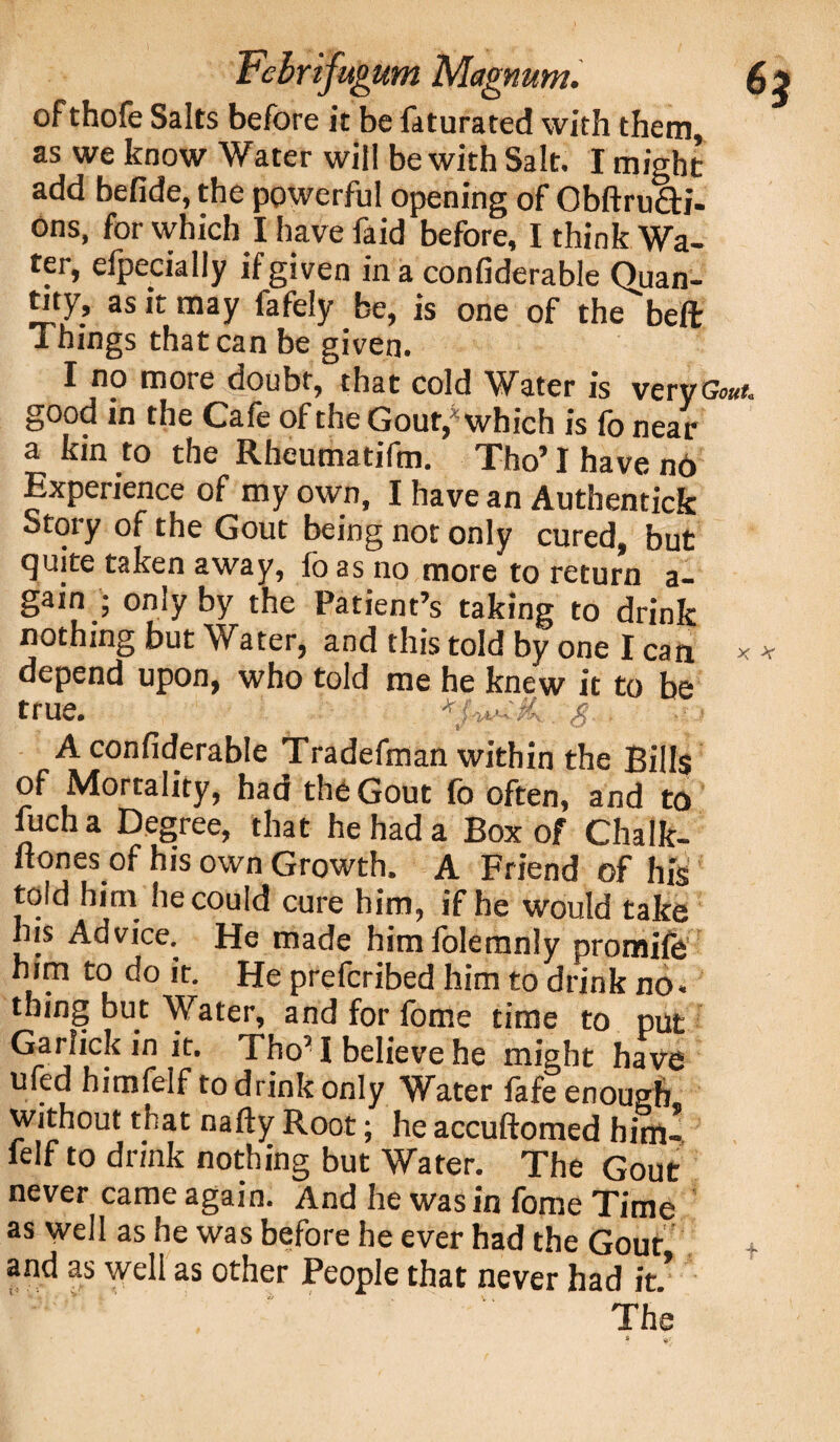 ofthofe Salts before it be faturated with them, as we know Water will be with Salt. I might add befide, the powerful opening of ObftruQri- ons, for which I have faid before, I think Wa¬ ter, efpecially if given in a confiderable Quan¬ tity, as it may fafely be, is one of the beft Things that can be given. I no more doubt, that cold Water is very Gout. good in the Cafe of the Gout, which is fo near a kin to the Rheumatifm. Tho’ I have no Experience of my own, I have an Authentick Story of the Gout being not only cured, but quite taken away, fo as no more to return a- gain ; only by the Patient’s taking to drink nothing but Water, and this told by one I can depend upon, who told me he knew it to be true. a X -V A confiderable Tradefman within the Bills of Mortality, had the Gout fo often, and to fucha Degree, that he had a Box of Chalk- ftonesof his own Growth. A Friend of his told him he could cure him, if he would take his Advice. He made himfoleranly promife him to do it. He prefcribed him to drink no. thing but Water, and for fome time to put Garlick in it. Tho’ I believe he might have ufed himfelf to drink only Water fafe enough without that nafty Root; he accuftomed him- ielf to drink nothing but Water. The Gout never came again. And he was in fome Time as well as he was before he ever had the Gout and as well as other People that never had it.* The