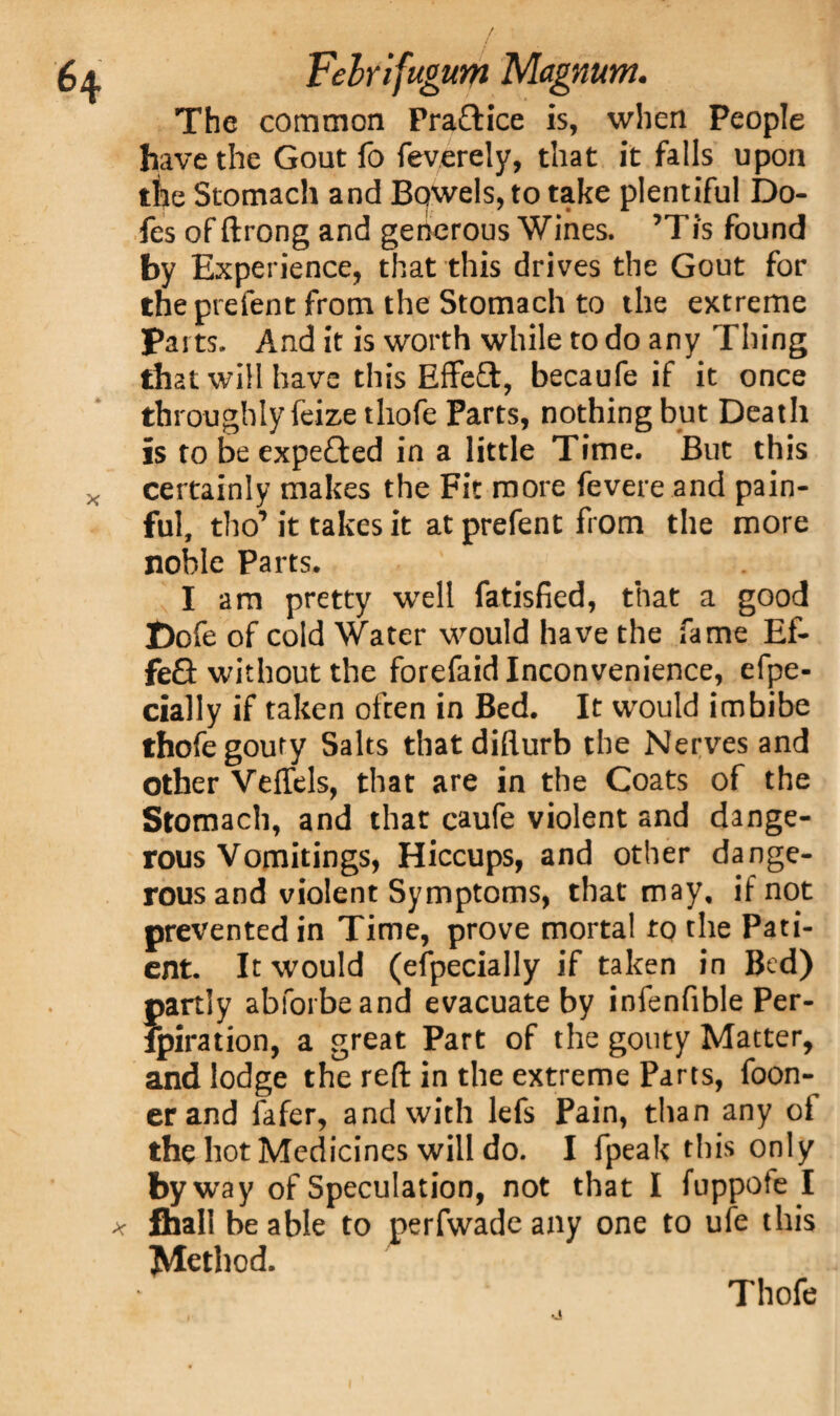 The common Practice is, when People have the Gout fo feverely, that it falls upon the Stomach and Bowels, to take plentiful Do- fes of ftrong and generous Wines. ’Tis found by Experience, that this drives the Gout for the prefent from the Stomach to the extreme Parts. And it is worth while to do any Thing that will have this Effe£t, becaufe if it once throughly feize tliofe Parts, nothing but Death is to be expefted in a little Time. But this certainly makes the Fit more fevere and pain¬ ful, tho’ it takes it at prefent from the more noble Parts. I am pretty well fatisfied, that a good Dofe of cold Water would have the fame Ef- fe£i without the forefaid Inconvenience, efpe- cially if taken often in Bed. It would imbibe thofe gouty Salts thatdifturb the Nerves and other VelTels, that are in the Coats of the Stomach, and that caufe violent and dange¬ rous Vomitings, Hiccups, and other dange¬ rous and violent Symptoms, that may, if not prevented in Time, prove mortal to the Pati¬ ent. It would (especially if taken in Bed) partly abforbeand evacuate by infenfible Per- fpiration, a great Part of the gouty Matter, and lodge the reft in the extreme Parts, foon- erand Safer, and with lefs Pain, than any of the hot Medicines will do. I fpeak this only by way of Speculation, not that I fuppote I fhall be able to perfwade any one to ufe this Method. Thofe