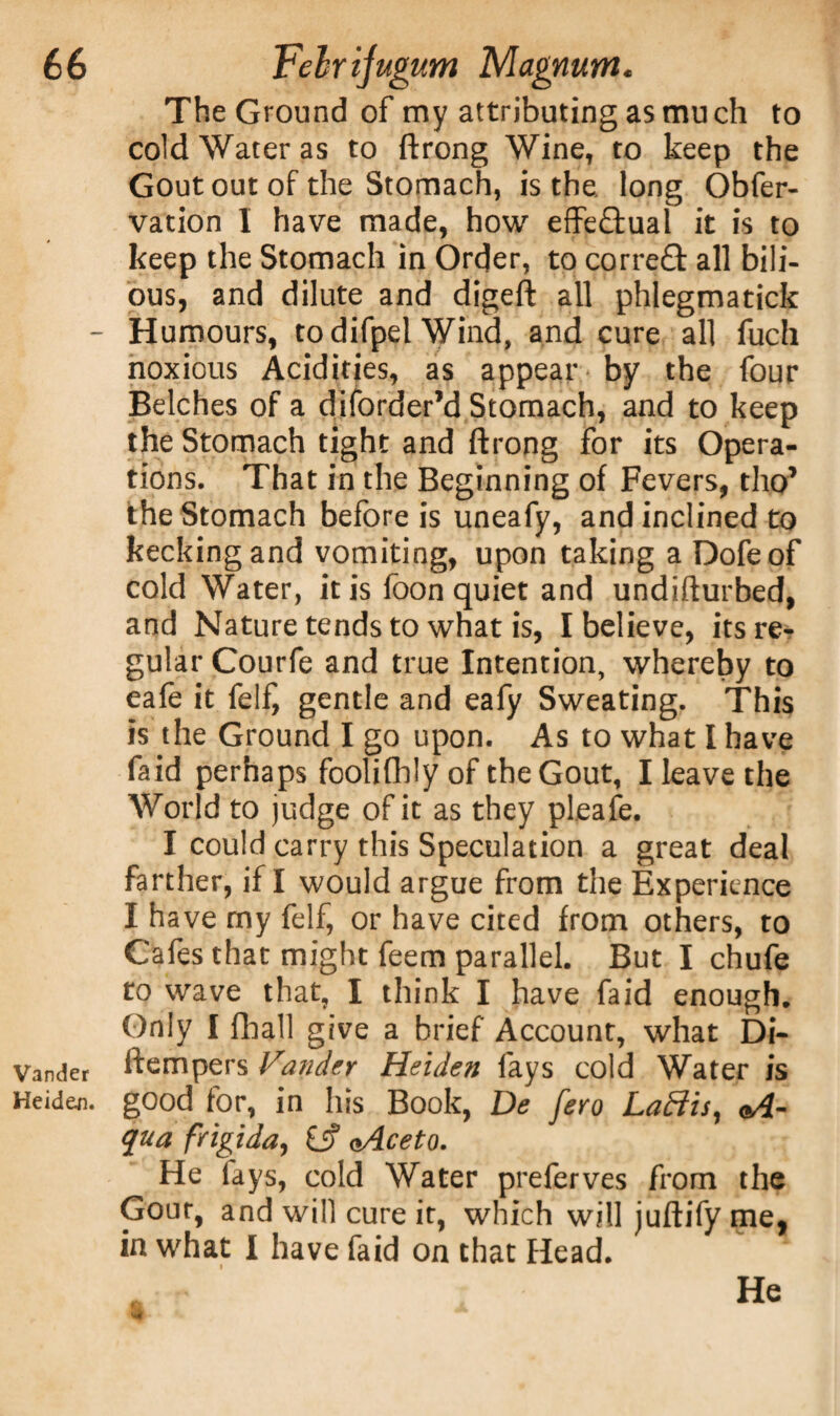 The Ground of my attributing as mu ch to cold Water as to ftrong Wine, to keep the Gout out of the Stomach, is the long Obfer- vation I have made, how effectual it is to keep the Stomach in Order, to correft all bili¬ ous, and dilute and digeft all phlegmatick - Humours, todifpel Wind, and cure all fuch noxious Acidities, as appear by the four Belches of a di {order’d Stomach, and to keep the Stomach tight and ftrong for its Opera¬ tions. That in the Beginning of Fevers, tho’ the Stomach before is uneafy, and inclined to kecking and vomiting, upon taking a Dofeof cold Water, it is foon quiet and undifturbed, and Nature tends to what is, I believe, its re¬ gular Courfe and true Intention, whereby to eafe it felf, gentle and eafy Sweating. This is the Ground I go upon. As to what I have faid perhaps foolifhly of the Gout, I leave the World to judge of it as they pleafe. I could carry this Speculation a great deal farther, if I would argue from the Experience I have my felf, or have cited from others, to Cafes that might feem parallel. But I chufe to wave that, I think I have faid enough. Only I fhall give a brief Account, what Di- Vander ftempers Vandtr Heiden fays cold Water is Heiden. good for, in his Book, De fero Lattis, <A- qua frigida, £j? <>Aceto. He fays, cold Water preferves from the Gout, and will cure it, which will juftify me, in what I have faid on that Head.