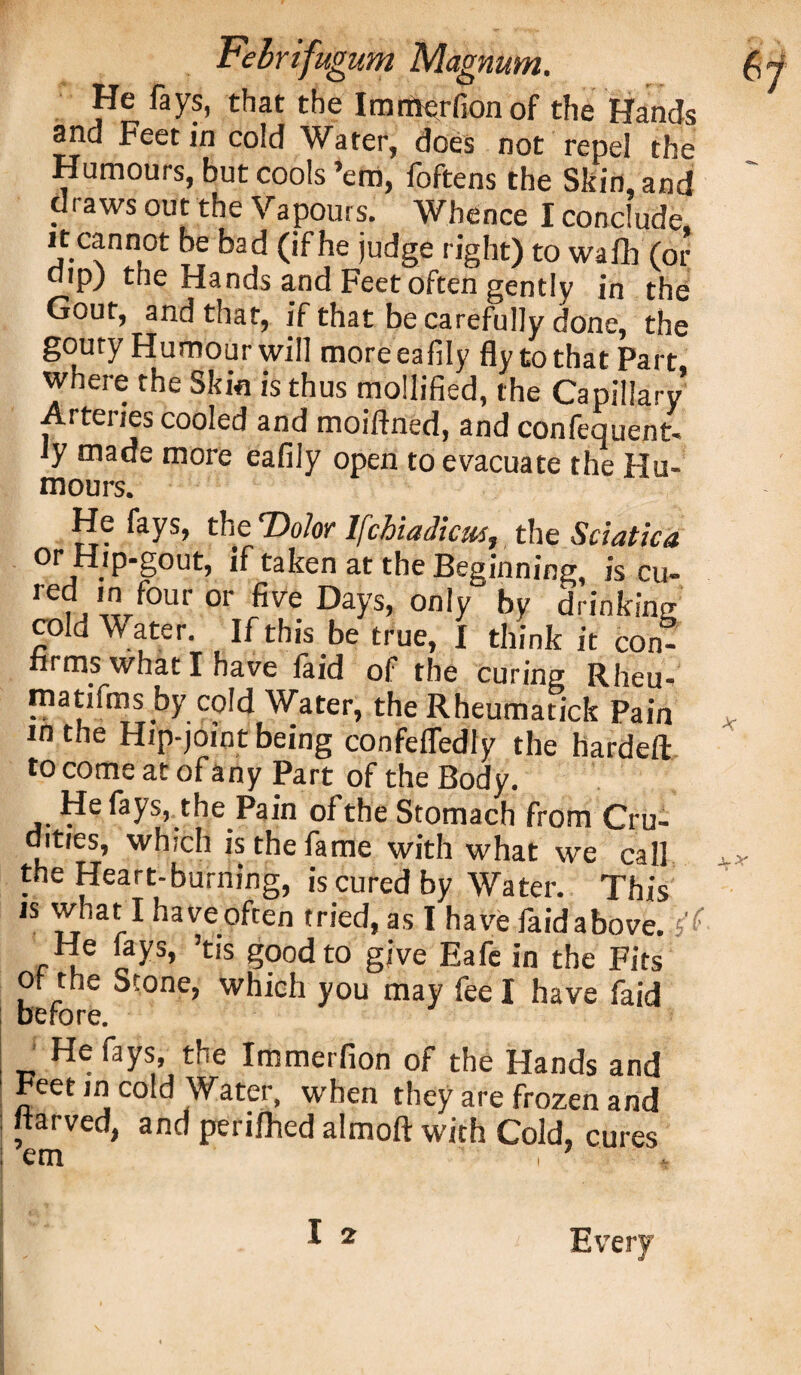 He fays, that the Imrtverfionof the Hands and Feet in cold Water, does not repel the Humours, but cools ’em, foftens the Skin, and draws out the Vapours. Whence I conclude it cannot be bad (if he judge right) to wafh (or dip) the Hands and Feet often gently in the Gout, and that, if that be carefully done, the gouty Humour will moreeafily fly to that Part where the Skin is thus mollified, the Capillary Arteries cooled and moiftned, and confequent- ly made more eafily open to evacuate the Hu¬ mours. He fays, the Dolor lfchiadicus, the Sciatica or Hip-gout, if taken at the Beginning, is cu- red in four or five Days, only by drinking cold W ater. If this be true, I think it con¬ firms what I have faid of the curing Rheu- matifms by cold Water, the Rheumatick Pain in the Hip-joint being confefledly the hardeft to come at of any Part of the Body. He fays, the Pain of the Stomach from Cru¬ dities, which is the fame with what we call the Heart-burning, is cured by Water. This is what I haveoften tried, as I have faidabove. s He fays, ’tis good to give Eafe in the Fits Or the Stone, which you may feel have faid before. _ H<; fays» the Immerfion of the Hands and Feet in cold Water, when they are frozen and itarved, and perilhed almoft with Cold, cures I 2 Every