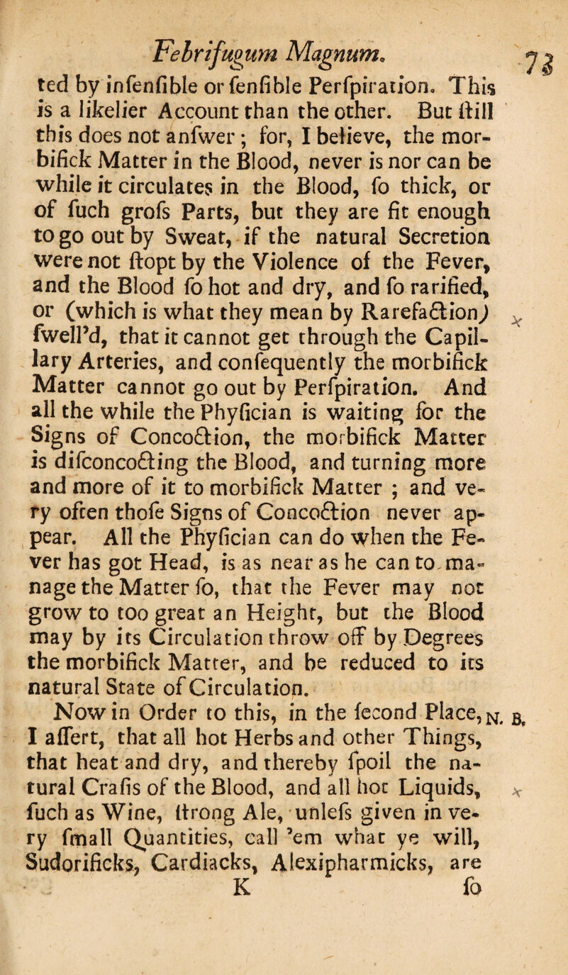 ted by infenfible orfenfihle Perfpiration, This is a likelier Account than the other. But ttill this does not anfwer ; for, I believe, the mor- bifick Matter in the Blood, never is nor can be while it circulates in the Blood, fo thick, or of fuch grofs Parts, but they are fit enough to go out by Sweat, if the natural Secretion were not ftopt by the Violence of the Fever, and the Blood fo hot and dry, and fo rarified, or (which is what they mean by Rarefaffion^) fwelPd, that it cannot get through the Capil¬ lary Arteries, and confequently the morbifick Matter cannot go out by Perfpiration. And all the while the Phyfician is waiting for the Signs of Conco&ion, the morbifick Matter is difconcofting the Blood, and turning more and more of it to morbifick Matter ; and ve¬ ry often thofe Signs of Concoftion never ap¬ pear. All the Phyfician can do when the Fe¬ ver has got Head, is as near as he can to ma¬ nage the Matter fo, that the Fever may not grow to too great an Height, but the Blood may by its Circulation throw off by Degrees the morbifick Matter, and be reduced to its natural State of Circulation. Nowin Order to this, in the fecond Place, I aflert, that all hot Herbs and other Things, that heat and dry, and thereby fpoil the na¬ tural Crafis of the Blood, and all hot Liquids, fuch as Wine, (trong Ale, unlefs given in ve¬ ry frnall Quantities, call ’em what ye will, Sudorificks, Cardiacks, Alexipharmicks, are K fo